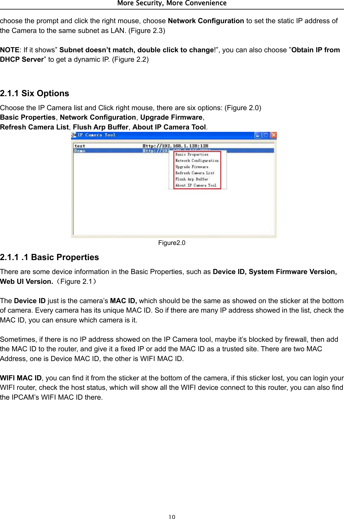 More Security, More Convenience10choose the prompt and click the right mouse, choose Network Configuration to set the static IP address ofthe Camera to the same subnet as LAN. (Figure 2.3)NOTE:Ifitshows”Subnet doesn’t match, double click to change!”, you can also choose ”Obtain IP fromDHCP Server” to get a dynamic IP. (Figure 2.2)2.1.1 Six OptionsChoose the IP Camera list and Click right mouse, there are six options: (Figure 2.0)Basic Properties,Network Configuration,Upgrade Firmware,Refresh Camera List,Flush Arp Buffer,About IP Camera Tool.Figure2.02.1.1 .1 Basic PropertiesThere are some device information in the Basic Properties, such as Device ID, System Firmware Version,Web UI Version.（Figure 2.1）The Device ID just is the camera’s MAC ID, which should be the same as showed on the sticker at the bottomof camera. Every camera has its unique MAC ID. So if there are many IP address showed in the list, check theMAC ID, you can ensure which camera is it.Sometimes, if there is no IP address showed on the IP Camera tool, maybe it’s blocked by firewall, then addthe MAC ID to the router, and give it a fixed IP or add the MAC ID as a trusted site. There are two MACAddress, one is Device MAC ID, the other is WIFI MAC ID.WIFI MAC ID, you can find it from the sticker at the bottom of the camera, if this sticker lost, you can login yourWIFI router, check the host status, which will show all the WIFI device connect to this router, you can also findthe IPCAM’s WIFI MAC ID there.