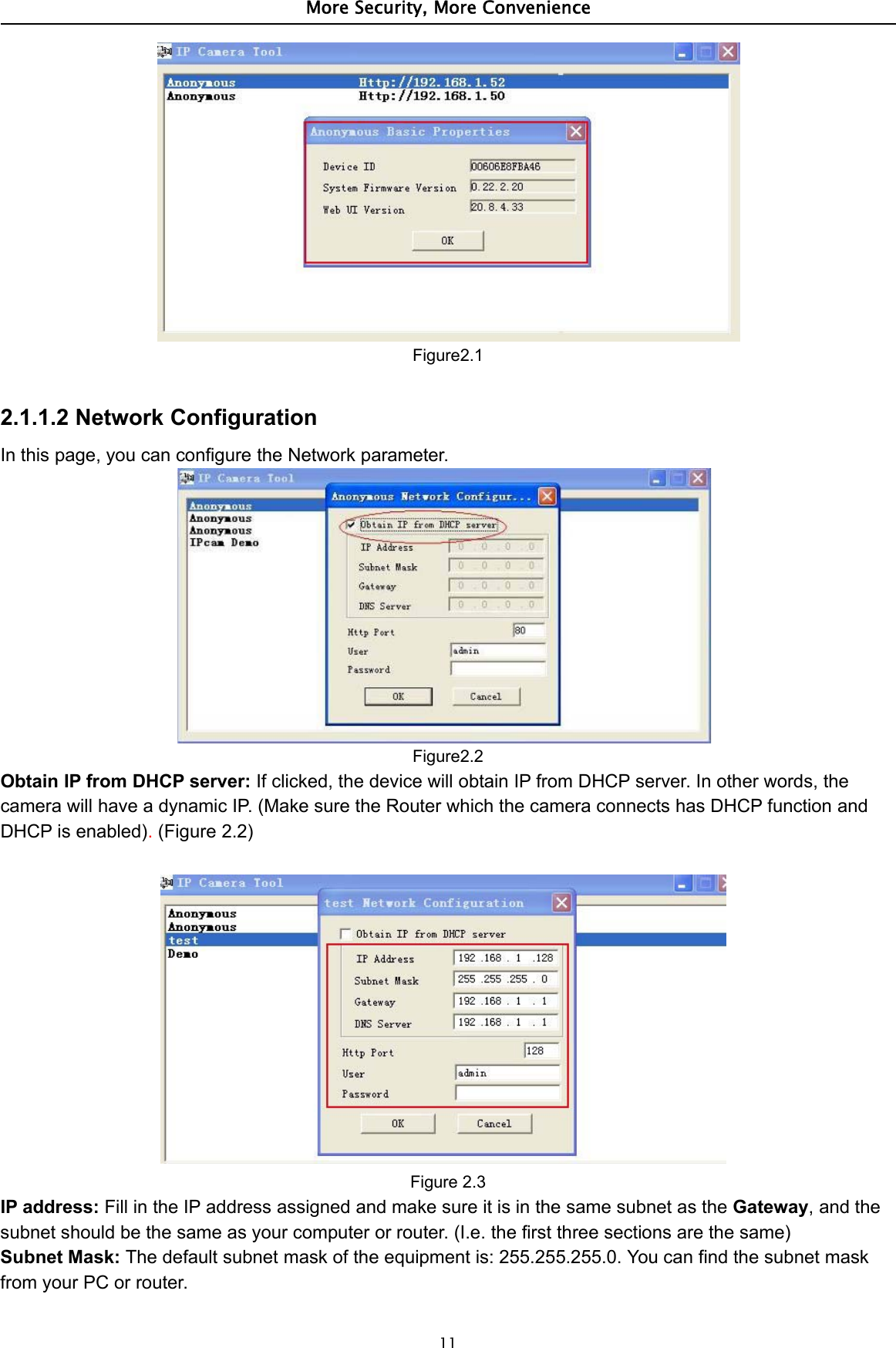 More Security, More Convenience11Figure2.12.1.1.2 Network ConfigurationIn this page, you can configure the Network parameter.Figure2.2Obtain IP from DHCP server: If clicked, the device will obtain IP from DHCP server. In other words, thecamera will have a dynamic IP. (Make sure the Router which the camera connects has DHCP function andDHCP is enabled).(Figure 2.2)Figure 2.3IP address: Fill in the IP address assigned and make sure it is in the same subnet as the Gateway,andthesubnet should be the same as your computer or router. (I.e. the first three sections are the same)Subnet Mask: The default subnet mask of the equipment is: 255.255.255.0. You can find the subnet maskfrom your PC or router.