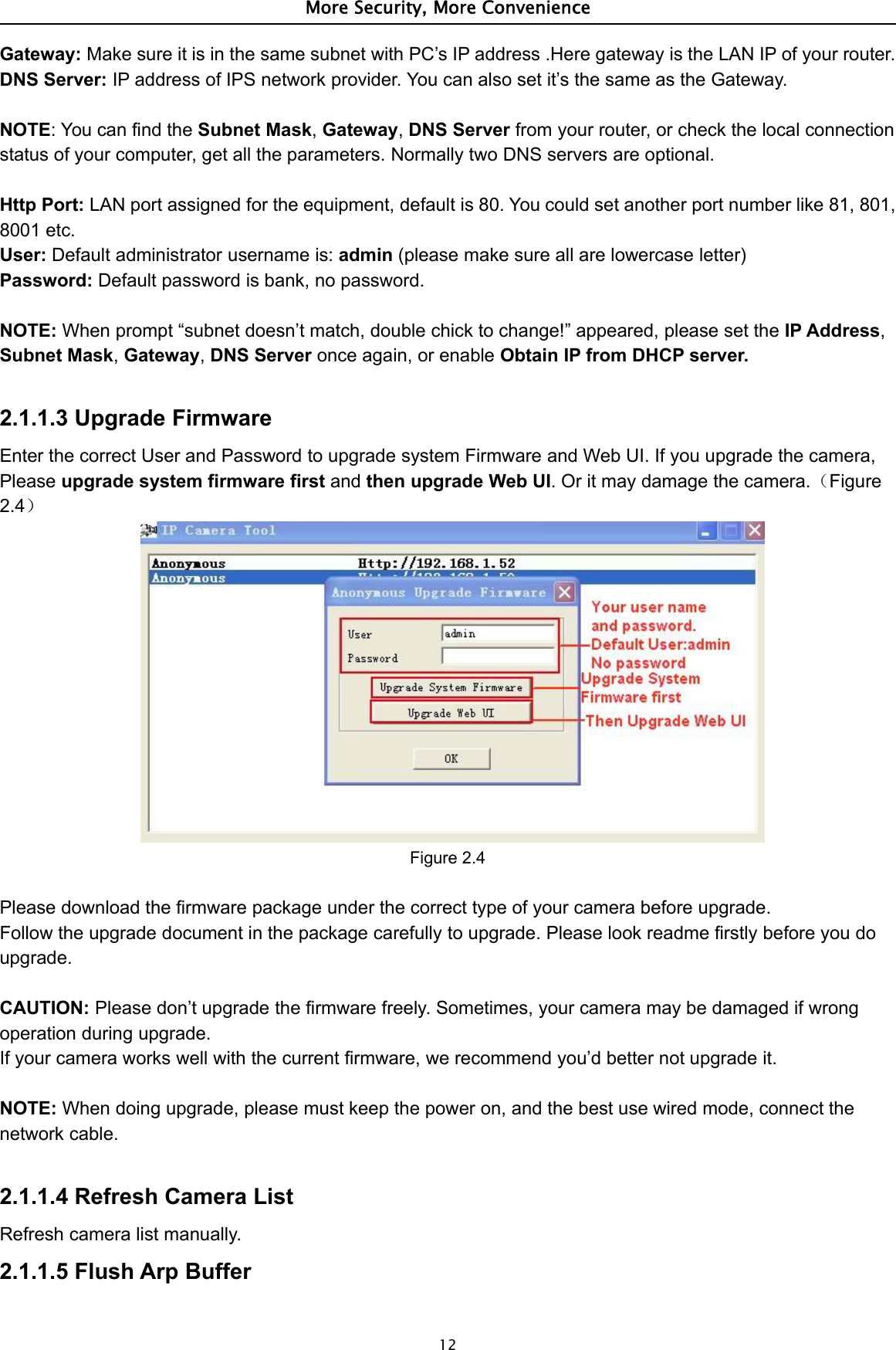 More Security, More Convenience12Gateway: Make sure it is in the same subnet with PC’s IP address .Here gateway is the LAN IP of your router.DNS Server: IP address of IPS network provider. You can also set it’s the same as the Gateway.NOTE:YoucanfindtheSubnet Mask,Gateway,DNS Server from your router, or check the local connectionstatus of your computer, get all the parameters. Normally two DNS servers are optional.Http Port: LAN port assigned for the equipment, default is 80. You could set another port number like 81, 801,8001 etc.User: Default administrator username is: admin (please make sure all are lowercase letter)Password: Default password is bank, no password.NOTE: When prompt “subnet doesn’t match, double chick to change!” appeared, please set the IP Address,Subnet Mask,Gateway,DNS Server once again, or enable Obtain IP from DHCP server.2.1.1.3 Upgrade FirmwareEnter the correct User and Password to upgrade system Firmware and Web UI. If you upgrade the camera,Please upgrade system firmware first and then upgrade Web UI. Or it may damage the camera.（Figure2.4）Figure 2.4Please download the firmware package under the correct type of your camera before upgrade.Follow the upgrade document in the package carefully to upgrade. Please look readme firstly before you doupgrade.CAUTION: Please don’t upgrade the firmware freely. Sometimes, your camera may be damaged if wrongoperation during upgrade.If your camera works well with the current firmware, we recommend you’d better not upgrade it.NOTE: When doing upgrade, please must keep the power on, and the best use wired mode, connect thenetwork cable.2.1.1.4 Refresh Camera ListRefresh camera list manually.2.1.1.5 Flush Arp Buffer