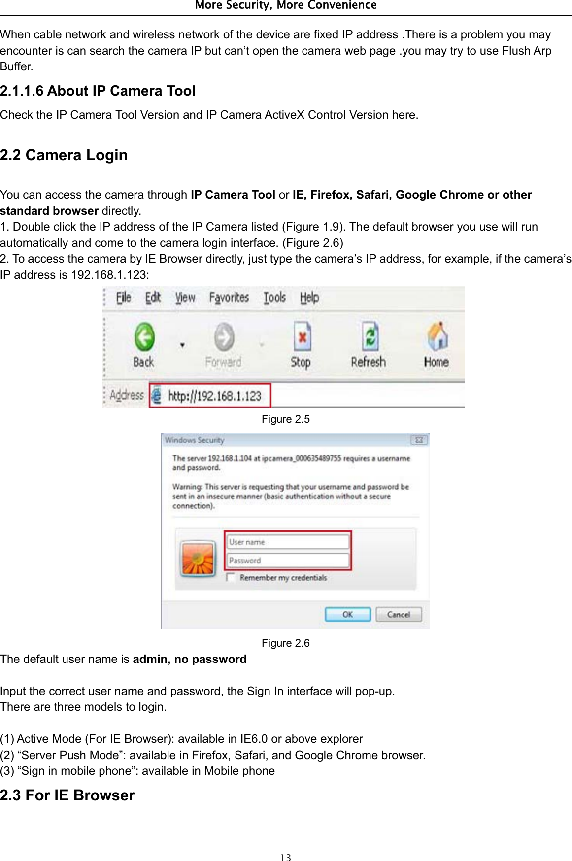 More Security, More Convenience13When cable network and wireless network of the device are fixed IP address .There is a problem you mayencounter is can search the camera IP but can’t open the camera web page .you may try to use Flush ArpBuffer.2.1.1.6 About IP Camera ToolCheck the IP Camera Tool Version and IP Camera ActiveX Control Version here.2.2 Camera LoginYou can access the camera through IP Camera Tool or IE, Firefox, Safari, Google Chrome or otherstandard browser directly.1. Double click the IP address of the IP Camera listed (Figure 1.9). The default browser you use will runautomatically and come to the camera login interface. (Figure 2.6)2. To access the camera by IE Browser directly, just type the camera’s IP address, for example, if the camera’sIP address is 192.168.1.123:Figure 2.5Figure 2.6The default user name is admin, no passwordInput the correct user name and password, the Sign In interface will pop-up.Therearethreemodelstologin.(1) Active Mode (For IE Browser): available in IE6.0 or above explorer(2) “Server Push Mode”: available in Firefox, Safari, and Google Chrome browser.(3) “Sign in mobile phone”: available in Mobile phone2.3 For IE Browser