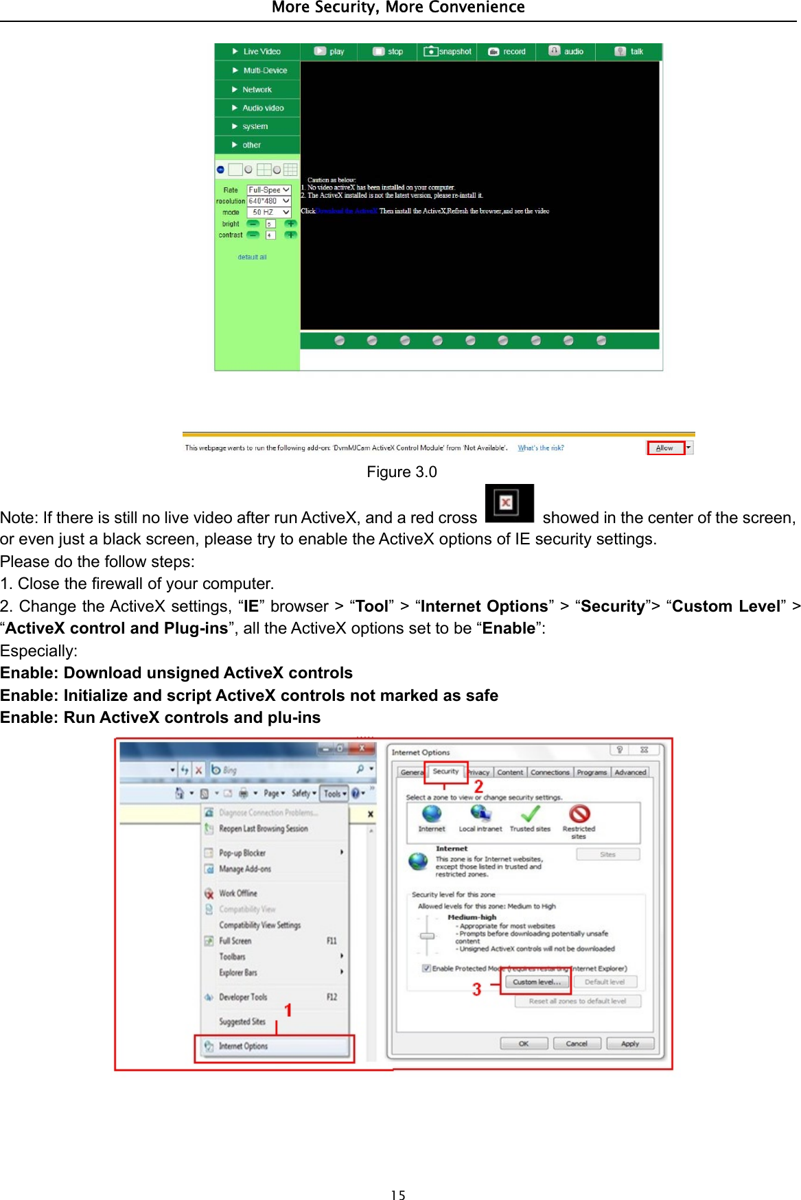 More Security, More Convenience15Figure 3.0Note: If there is still no live video after run ActiveX, and a red cross showed in the center of the screen,or even just a black screen, please try to enable the ActiveX options of IE security settings.Please do the follow steps:1. Close the firewall of your computer.2. Change the ActiveX settings, “IE”browser&gt;“Tool”&gt;“Internet Options”&gt;“Security”&gt; “Custom Level”&gt;“ActiveX control and Plug-ins”, all the ActiveX options set to be “Enable”:Especially:Enable: Download unsigned ActiveX controlsEnable: Initialize and script ActiveX controls not marked as safeEnable: Run ActiveX controls and plu-ins