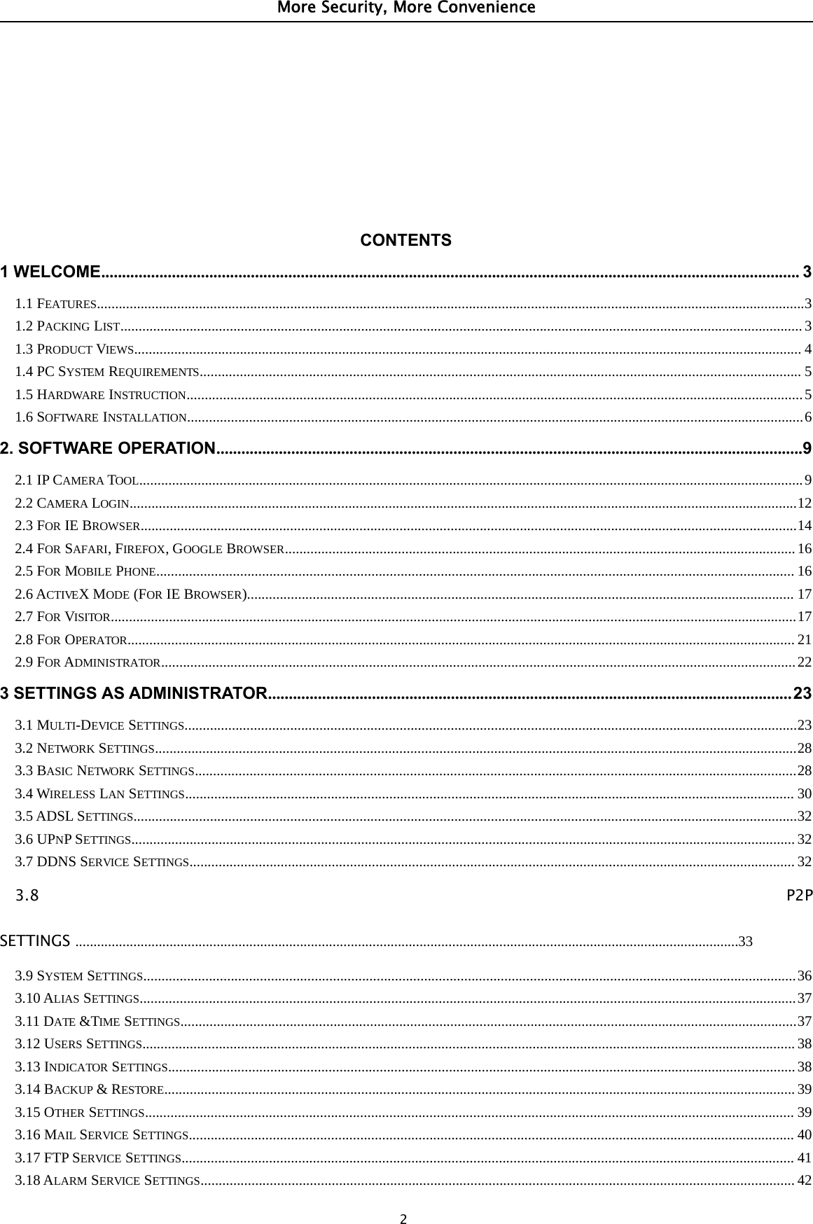 More Security, More Convenience2CONTENTS1WELCOME........................................................................................................................................................................ 31.1 FEATURES..................................................................................................................................................................................................31.2 PACKING LIST........................................................................................................................................................................................... 31.3 PRODUCT VIEWS....................................................................................................................................................................................... 41.4 PC SYSTEM REQUIREMENTS..................................................................................................................................................................... 51.5 HARDWARE INSTRUCTION.........................................................................................................................................................................51.6 SOFTWARE INSTALLATION.........................................................................................................................................................................62. SOFTWARE OPERATION.............................................................................................................................................92.1 IP CAMERA TOOL......................................................................................................................................................................................92.2 CAMERA LOGIN.......................................................................................................................................................................................122.3 FOR IE BROWSER....................................................................................................................................................................................142.4 FOR SAFARI,FIREFOX,GOOGLE BROWSER............................................................................................................................................162.5 FOR MOBILE PHONE............................................................................................................................................................................... 162.6 ACTIVEXMODE (FOR IE BROWSER)...................................................................................................................................................... 172.7 FOR VISITOR............................................................................................................................................................................................172.8 FOR OPERATOR....................................................................................................................................................................................... 212.9 FOR ADMINISTRATOR..............................................................................................................................................................................223 SETTINGS AS ADMINISTRATOR..............................................................................................................................233.1 MULTI-DEVICE SETTINGS........................................................................................................................................................................233.2 NETWORK SETTINGS................................................................................................................................................................................283.3 BASIC NETWORK SETTINGS.....................................................................................................................................................................283.4 WIRELESS LAN SETTINGS....................................................................................................................................................................... 303.5 ADSL SETTINGS......................................................................................................................................................................................323.6 UPNPSETTINGS...................................................................................................................................................................................... 323.7 DDNS SERVICE SETTINGS...................................................................................................................................................................... 323.8 P2PSETTINGS .......................................................................................................................................................................................333.9 SYSTEM SETTINGS...................................................................................................................................................................................363.10 ALIAS SETTINGS....................................................................................................................................................................................373.11 DATE &amp;TIME SETTINGS.........................................................................................................................................................................373.12 USERS SETTINGS................................................................................................................................................................................... 383.13 INDICATOR SETTINGS............................................................................................................................................................................383.14 BACKUP &amp;RESTORE............................................................................................................................................................................. 393.15 OTHER SETTINGS.................................................................................................................................................................................. 393.16 MAIL SERVICE SETTINGS...................................................................................................................................................................... 403.17 FTP SERVICE SETTINGS........................................................................................................................................................................ 413.18 ALARM SERVICE SETTINGS................................................................................................................................................................... 42