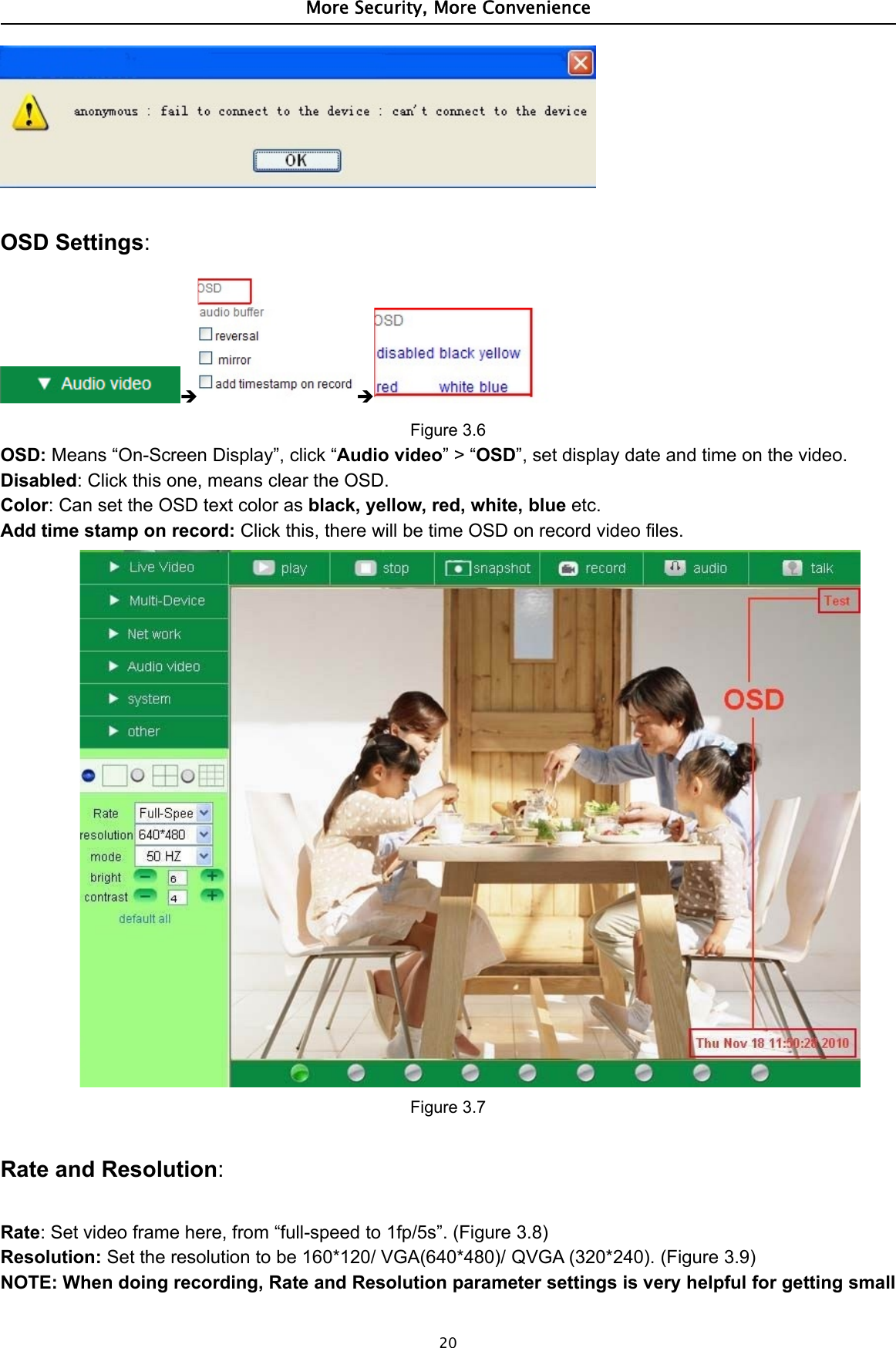 More Security, More Convenience20OSD Settings: Figure 3.6OSD: Means “On-Screen Display”, click “Audio video”&gt;“OSD”, set display date and time on the video.Disabled: Click this one, means clear the OSD.Color: Can set the OSD text color as black, yellow, red, white, blue etc.Add time stamp on record: Click this, there will be time OSD on record video files.Figure 3.7Rate and Resolution:Rate: Set video frame here, from “full-speed to 1fp/5s”. (Figure 3.8)Resolution: Set the resolution to be 160*120/ VGA(640*480)/ QVGA (320*240). (Figure 3.9)NOTE: When doing recording, Rate and Resolution parameter settings is very helpful for getting small