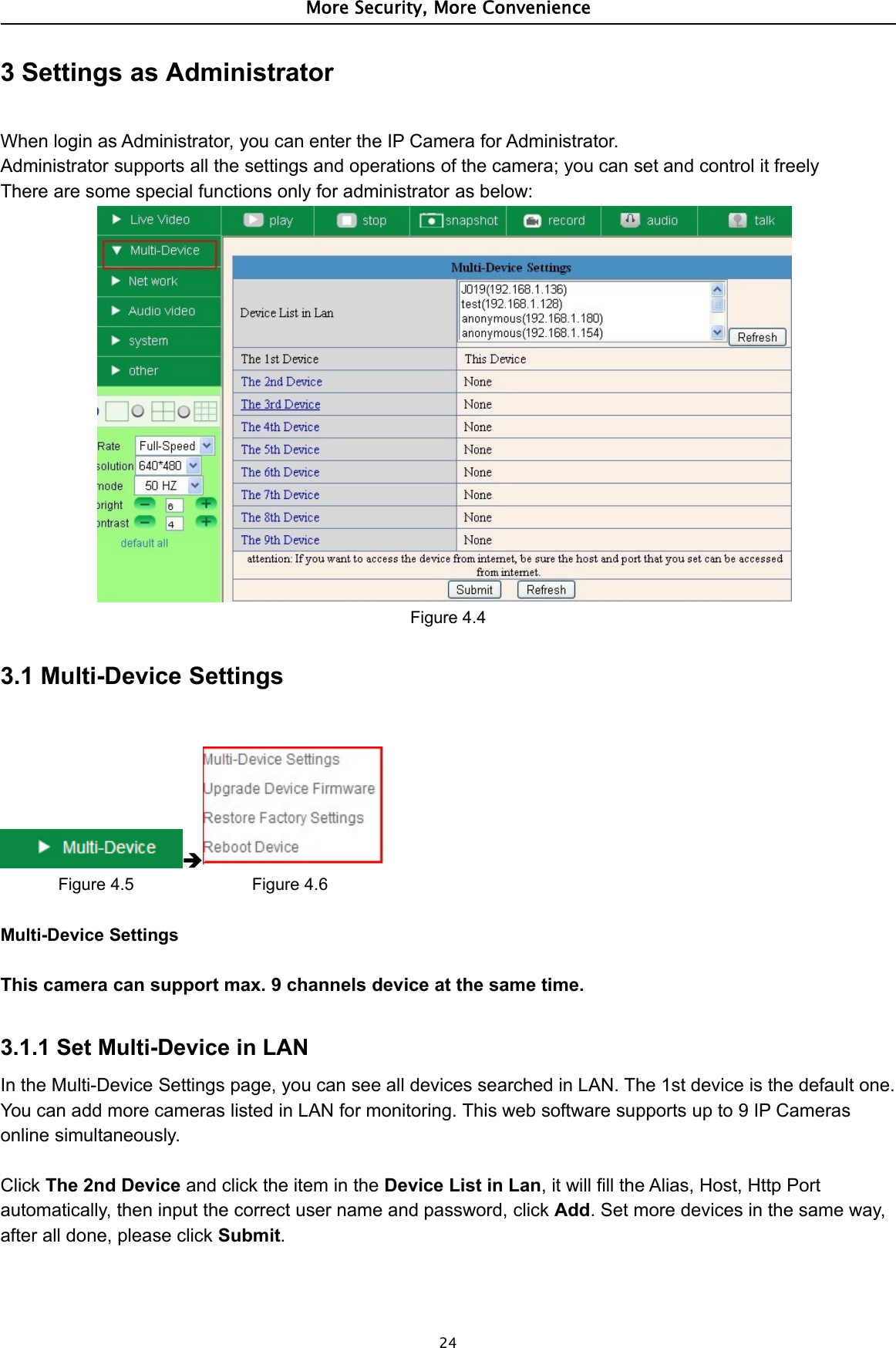 More Security, More Convenience243 Settings as AdministratorWhen login as Administrator, you can enter the IP Camera for Administrator.Administrator supports all the settings and operations of the camera; you can set and control it freelyThere are some special functions only for administrator as below:Figure 4.43.1 Multi-Device SettingsFigure 4.5 Figure 4.6Multi-Device SettingsThis camera can support max. 9 channels device at the same time.3.1.1 Set Multi-Device in LANIn the Multi-Device Settings page, you can see all devices searched in LAN. The 1st device is the default one.You can add more cameras listed in LAN for monitoring. This web software supports up to 9 IP Camerasonline simultaneously.Click The 2nd Device and click the item in the Device List in Lan, it will fill the Alias, Host, Http Portautomatically, then input the correct user name and password, click Add. Set more devices in the same way,after all done, please click Submit.