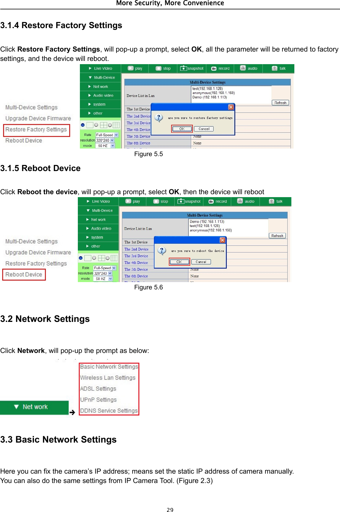 More Security, More Convenience293.1.4 Restore Factory SettingsClick Restore Factory Settings, will pop-up a prompt, select OK, all the parameter will be returned to factorysettings, and the device will reboot.Figure 5.53.1.5 Reboot DeviceClick Reboot the device, will pop-up a prompt, select OK, then the device will rebootFigure 5.63.2 Network SettingsClick Network, will pop-up the prompt as below:3.3 Basic Network SettingsHere you can fix the camera’s IP address; means set the static IP address of camera manually.You can also do the same settings from IP Camera Tool. (Figure 2.3)