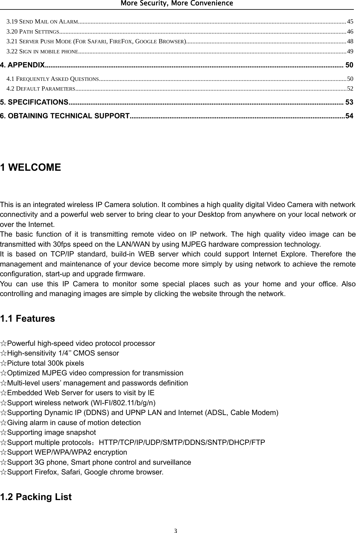 More Security, More Convenience33.19 SEND MAIL ON ALARM.........................................................................................................................................................................453.20 PATH SETTINGS.....................................................................................................................................................................................463.21 SERVER PUSH MODE (FOR SAFARI,FIREFOX,GOOGLE BROWSER).....................................................................................................483.22 SIGN IN MOBILE PHONE.........................................................................................................................................................................494. APPENDIX..................................................................................................................................................................... 504.1 FREQUENTLY ASKED QUESTIONS............................................................................................................................................................504.2 DEFAULT PARAMETERS...........................................................................................................................................................................525. SPECIFICATIONS........................................................................................................................................................ 536. OBTAINING TECHNICAL SUPPORT.......................................................................................................................541WELCOMEThis is an integrated wireless IP Camera solution. It combines a high quality digital Video Camera with networkconnectivity and a powerful web server to bring clear to your Desktop from anywhere on your local network orover the Internet.The basic function of it is transmitting remote video on IP network. The high quality video image can betransmitted with 30fps speed on the LAN/WAN by using MJPEG hardware compression technology.It is based on TCP/IP standard, build-in WEB server which could support Internet Explore. Therefore themanagement and maintenance of your device become more simply by using network to achieve the remoteconfiguration, start-up and upgrade firmware.You can use this IP Camera to monitor some special places such as your home and your office. Alsocontrolling and managing images are simple by clicking the website through the network.1.1 Features☆Powerful high-speed video protocol processor☆High-sensitivity 1/4’’ CMOS sensor☆Picture total 300k pixels☆Optimized MJPEG video compression for transmission☆Multi-level users’ management and passwords definition☆Embedded Web Server for users to visit by IE☆Support wireless network (WI-FI/802.11/b/g/n)☆Supporting Dynamic IP (DDNS) and UPNP LAN and Internet (ADSL, Cable Modem)☆Giving alarm in cause of motion detection☆Supporting image snapshot☆Support multiple protocols：HTTP/TCP/IP/UDP/SMTP/DDNS/SNTP/DHCP/FTP☆Support WEP/WPA/WPA2 encryption☆Support 3G phone, Smart phone control and surveillance☆Support Firefox, Safari, Google chrome browser.1.2 Packing List