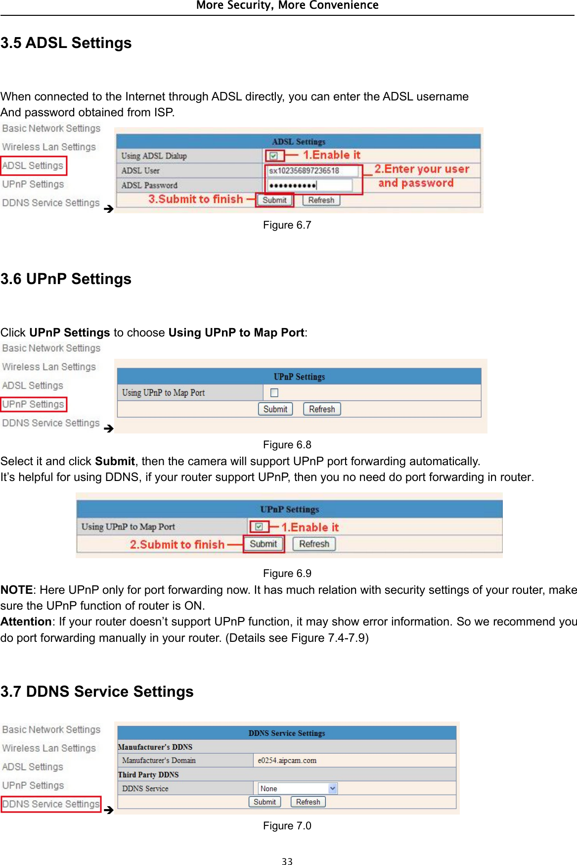 More Security, More Convenience333.5 ADSL SettingsWhen connected to the Internet through ADSL directly, you can enter the ADSL usernameAnd password obtained from ISP.Figure 6.73.6 UPnP SettingsClick UPnP Settings to choose Using UPnP to Map Port:Figure 6.8Select it and click Submit, then the camera will support UPnP port forwarding automatically.It’s helpful for using DDNS, if your router support UPnP, then you no need do port forwarding in router.Figure 6.9NOTE: Here UPnP only for port forwarding now. It has much relation with security settings of your router, makesure the UPnP function of router is ON.Attention: If your router doesn’t support UPnP function, it may show error information. So we recommend youdo port forwarding manually in your router. (Details see Figure 7.4-7.9)3.7 DDNS Service SettingsFigure 7.0