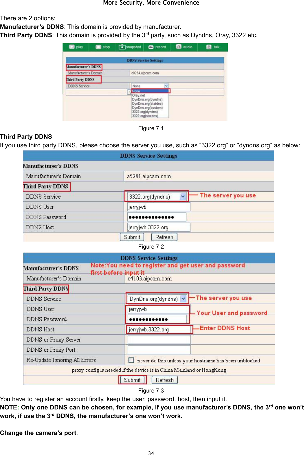 More Security, More Convenience34There are 2 options:Manufacturer’s DDNS: This domain is provided by manufacturer.Third Party DDNS: This domain is provided by the 3rd party, such as Dyndns, Oray, 3322 etc.Figure 7.1Third Party DDNSIf you use third party DDNS, please choose the server you use, such as “3322.org” or “dyndns.org” as below:Figure 7.2Figure 7.3You have to register an account firstly, keep the user, password, host, then input it.NOTE:Only one DDNS can be chosen, for example, if you use manufacturer’s DDNS, the 3rd one won’twork, if use the 3rd DDNS, the manufacturer’s one won’t work.Change the camera’s port.