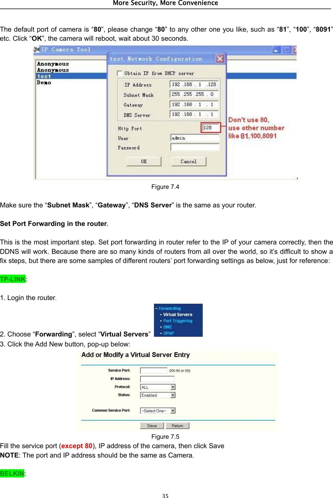 More Security, More Convenience35The default port of camera is “80”, please change “80” to any other one you like, such as “81”, “100”, “8091”etc. Click “OK”, the camera will reboot, wait about 30 seconds.Figure 7.4Make sure the “Subnet Mask”, “Gateway”, “DNS Server” is the same as your router.Set Port Forwarding in the router.This is the most important step. Set port forwarding in router refer to the IP of your camera correctly, then theDDNS will work. Because there are so many kinds of routers from all over the world, so it’s difficult to show afix steps, but there are some samples of different routers’ port forwarding settings as below, just for reference:TP-LINK:1. Login the router.2. Choose “Forwarding”, select “Virtual Servers”3. Click the Add New button, pop-up below:Figure 7.5Fill the service port (except 80), IP address of the camera, then click SaveNOTE: The port and IP address should be the same as Camera.BELKIN: