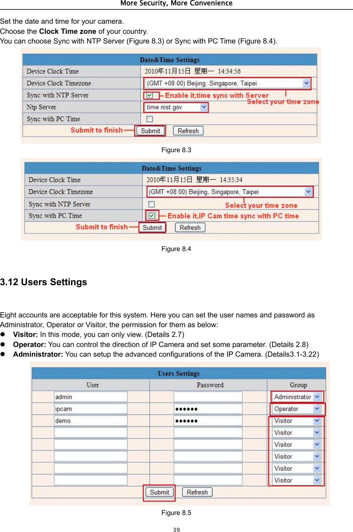 More Security, More Convenience39Set the date and time for your camera.Choose the Clock Time zone of your country.You can choose Sync with NTP Server (Figure 8.3) or Sync with PC Time (Figure 8.4).Figure 8.3Figure 8.43.12 Users SettingsEight accounts are acceptable for this system. Here you can set the user names and password asAdministrator, Operator or Visitor, the permission for them as below:Visitor: In this mode, you can only view. (Details 2.7)Operator: You can control the direction of IP Camera and set some parameter. (Details 2.8)Administrator: You can setup the advanced configurations of the IP Camera. (Details3.1-3.22)Figure 8.5