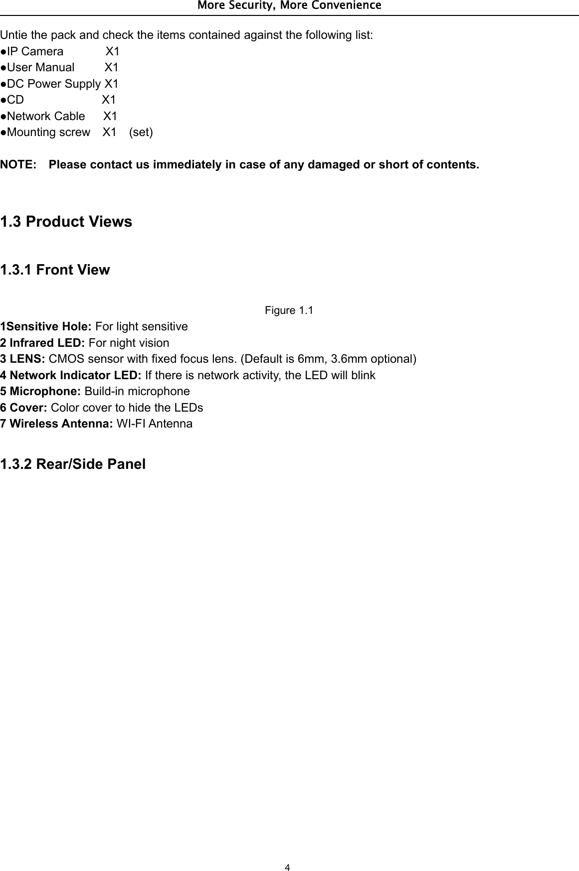 More Security, More Convenience4Untie the pack and check the items contained against the following list:●IP Camera X1●User Manual X1●DC Power Supply X1●CD X1●Network Cable X1●Mounting screw X1 (set)NOTE: Please contact us immediately in case of any damaged or short of contents.1.3 Product Views1.3.1 Front ViewFigure 1.11Sensitive Hole: For light sensitive2 Infrared LED: For night vision3LENS:CMOS sensor with fixed focus lens. (Default is 6mm, 3.6mm optional)4 Network Indicator LED: If there is network activity, the LED will blink5 Microphone: Build-in microphone6 Cover: Color cover to hide the LEDs7 Wireless Antenna: WI-FI Antenna1.3.2 Rear/Side Panel