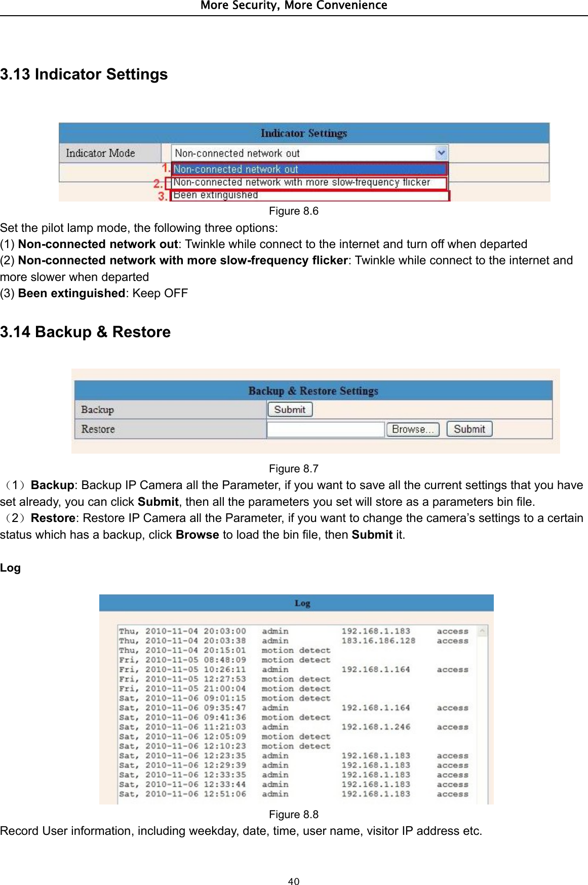 More Security, More Convenience403.13 Indicator SettingsFigure 8.6Set the pilot lamp mode, the following three options:(1) Non-connected network out: Twinkle while connect to the internet and turn off when departed(2) Non-connected network with more slow-frequency flicker: Twinkle while connect to the internet andmore slower when departed(3) Been extinguished:KeepOFF3.14 Backup &amp; RestoreFigure 8.7（1）Backup: Backup IP Camera all the Parameter, if you want to save all the current settings that you haveset already, you can click Submit, then all the parameters you set will store as a parameters bin file.（2）Restore: Restore IP Camera all the Parameter, if you want to change the camera’s settings to a certainstatus which has a backup, click Browse to load the bin file, then Submit it.LogFigure 8.8Record User information, including weekday, date, time, user name, visitor IP address etc.