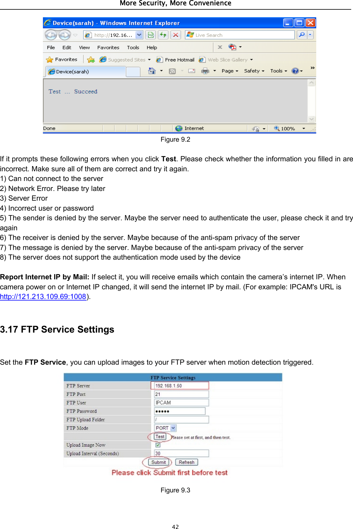 More Security, More Convenience42Figure 9.2If it prompts these following errors when you click Test. Please check whether the information you filled in areincorrect. Make sure all of them are correct and try it again.1) Can not connect to the server2) Network Error. Please try later3) Server Error4) Incorrect user or password5) The sender is denied by the server. Maybe the server need to authenticate the user, please check it and tryagain6) The receiver is denied by the server. Maybe because of the anti-spam privacy of the server7) The message is denied by the server. Maybe because of the anti-spam privacy of the server8) The server does not support the authentication mode used by the deviceReport Internet IP by Mail: If select it, you will receive emails which contain the camera’s internet IP. Whencamera power on or Internet IP changed, it will send the internet IP by mail. (For example: IPCAM&apos;s URL ishttp://121.213.109.69:1008).3.17 FTP Service SettingsSet the FTP Service, you can upload images to your FTP server when motion detection triggered.Figure 9.3