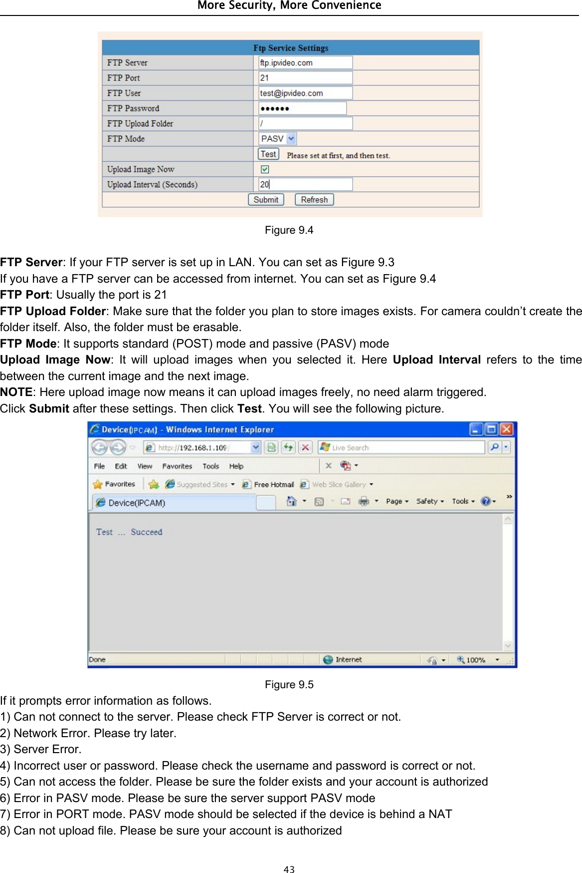 More Security, More Convenience43Figure 9.4FTP Server: If your FTP server is set up in LAN. You can set as Figure 9.3If you have a FTP server can be accessed from internet. You can set as Figure 9.4FTP Port:Usuallytheportis21FTP Upload Folder: Make sure that the folder you plan to store images exists. For camera couldn’t create thefolder itself. Also, the folder must be erasable.FTP Mode: It supports standard (POST) mode and passive (PASV) modeUpload Image Now: It will upload images when you selected it. Here Upload Interval refers to the timebetween the current image and the next image.NOTE: Here upload image now means it can upload images freely, no need alarm triggered.Click Submit after these settings. Then click Test. You will see the following picture.Figure 9.5If it prompts error information as follows.1) Can not connect to the server. Please check FTP Server is correct or not.2) Network Error. Please try later.3) Server Error.4) Incorrect user or password. Please check the username and password is correct or not.5) Can not access the folder. Please be sure the folder exists and your account is authorized6) Error in PASV mode. Please be sure the server support PASV mode7) Error in PORT mode. PASV mode should be selected if the device is behind a NAT8) Can not upload file. Please be sure your account is authorized