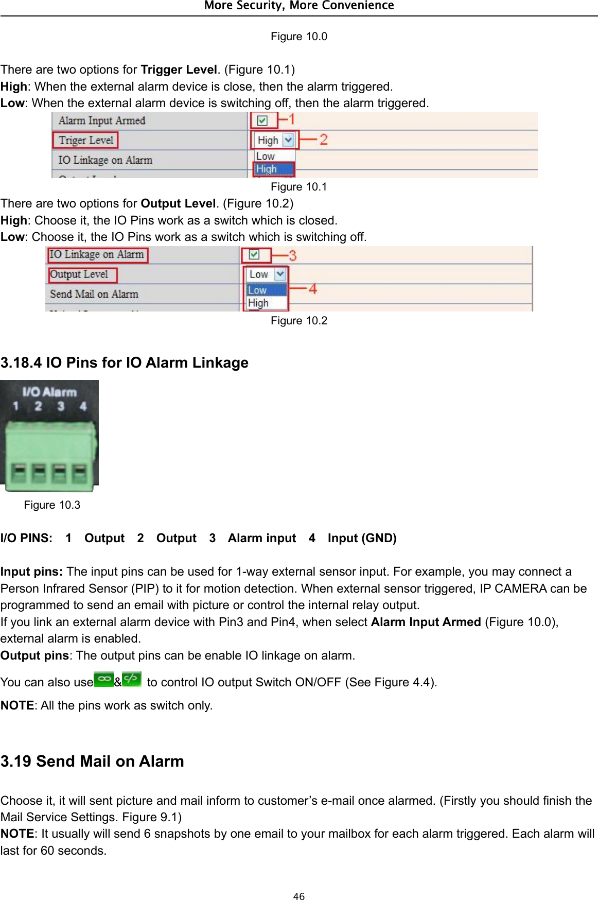 More Security, More Convenience46Figure 10.0There are two options for Trigger Level. (Figure 10.1)High: When the external alarm device is close, then the alarm triggered.Low: When the external alarm device is switching off, then the alarm triggered.Figure 10.1There are two options for Output Level.(Figure10.2)High: Choose it, the IO Pins work as a switch which is closed.Low: Choose it, the IO Pins work as a switch which is switching off.Figure 10.23.18.4 IO Pins for IO Alarm LinkageFigure 10.3I/O PINS: 1 Output 2 Output 3 Alarm input 4 Input (GND)Input pins: The input pins can be used for 1-way external sensor input. For example, you may connect aPerson Infrared Sensor (PIP) to it for motion detection. When external sensor triggered, IP CAMERA can beprogrammed to send an email with picture or control the internal relay output.If you link an external alarm device with Pin3 and Pin4, when select Alarm Input Armed (Figure 10.0),external alarm is enabled.Output pins: The output pins can be enable IO linkage on alarm.You can also use &amp;to control IO output Switch ON/OFF (See Figure 4.4).NOTE: All the pins work as switch only.3.19 Send Mail on AlarmChoose it, it will sent picture and mail inform to customer’s e-mail once alarmed. (Firstly you should finish theMail Service Settings. Figure 9.1)NOTE: It usually will send 6 snapshots by one email to your mailbox for each alarm triggered. Each alarm willlast for 60 seconds.