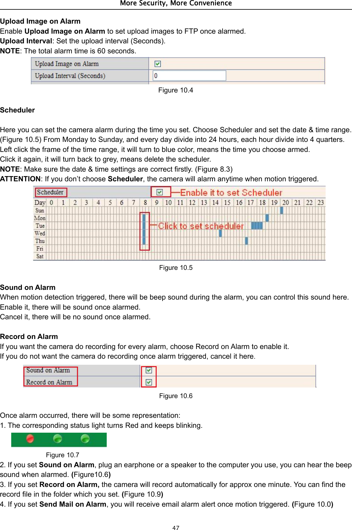 More Security, More Convenience47Upload Image on AlarmEnable Upload Image on Alarm to set upload images to FTP once alarmed.Upload Interval: Set the upload interval (Seconds).NOTE: The total alarm time is 60 seconds.Figure 10.4SchedulerHere you can set the camera alarm during the time you set. Choose Scheduler and set the date &amp; time range.(Figure 10.5) From Monday to Sunday, and every day divide into 24 hours, each hour divide into 4 quarters.Left click the frame of the time range, it will turn to blue color, means the time you choose armed.Click it again, it will turn back to grey, means delete the scheduler.NOTE: Make sure the date &amp; time settings are correct firstly. (Figure 8.3)ATTENTION: If you don’t choose Scheduler, the camera will alarm anytime when motion triggered.Figure 10.5Sound on AlarmWhen motion detection triggered, there will be beep sound during the alarm, you can control this sound here.Enable it, there will be sound once alarmed.Cancel it, there will be no sound once alarmed.Record on AlarmIf you want the camera do recording for every alarm, choose Record on Alarm to enable it.If you do not want the camera do recording once alarm triggered, cancel it here.Figure 10.6Once alarm occurred, there will be some representation:1. The corresponding status light turns Red and keeps blinking.Figure 10.72. If you set Sound on Alarm, plug an earphone or a speaker to the computer you use, you can hear the beepsound when alarmed. (Figure10.6)3. If you set Record on Alarm, the camera will record automatically for approx one minute. You can find therecord file in the folder which you set. (Figure 10.9)4. If you set Send Mail on Alarm, you will receive email alarm alert once motion triggered. (Figure 10.0)