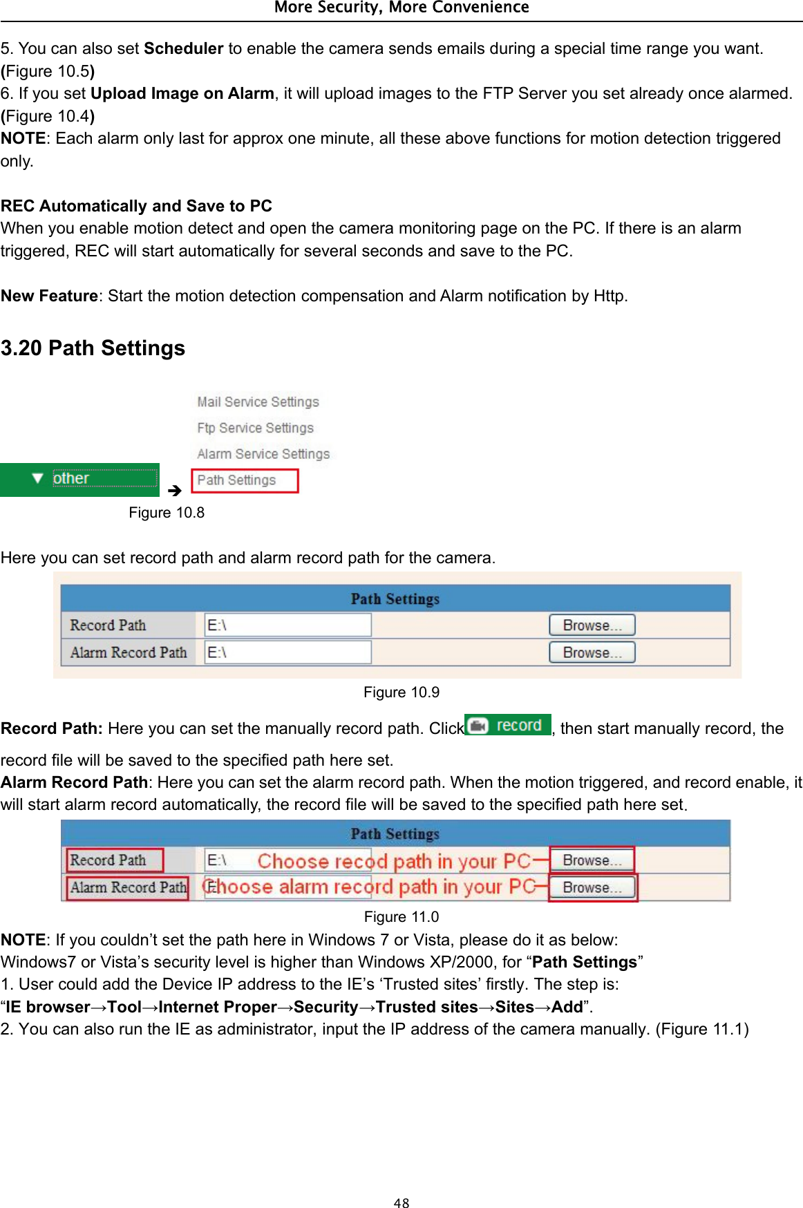 More Security, More Convenience485. You can also set Scheduler to enable the camera sends emails during a special time range you want.(Figure 10.5)6. If you set Upload Image on Alarm, it will upload images to the FTP Server you set already once alarmed.(Figure 10.4)NOTE: Each alarm only last for approx one minute, all these above functions for motion detection triggeredonly.REC Automatically and Save to PCWhen you enable motion detect and open the camera monitoring page on the PC. If there is an alarmtriggered, REC will start automatically for several seconds and save to the PC.New Feature: Start the motion detection compensation and Alarm notification by Http.3.20 Path SettingsFigure 10.8Here you can set record path and alarm record path for the camera.Figure 10.9Record Path: Here you can set the manually record path. Click , then start manually record, therecord file will be saved to the specified path here set.Alarm Record Path: Here you can set the alarm record path. When the motion triggered, and record enable, itwill start alarm record automatically, the record file will be saved to the specified path here set.Figure 11.0NOTE: If you couldn’t set the path here in Windows 7 or Vista, please do it as below:Windows7 or Vista’s security level is higher than Windows XP/2000, for “Path Settings”1. User could add the Device IP address to the IE’s ‘Trusted sites’ firstly. The step is:“IE browser→Tool→Internet Proper→Security→Trusted sites→Sites→Add”.2. You can also run the IE as administrator, input the IP address of the camera manually. (Figure 11.1)