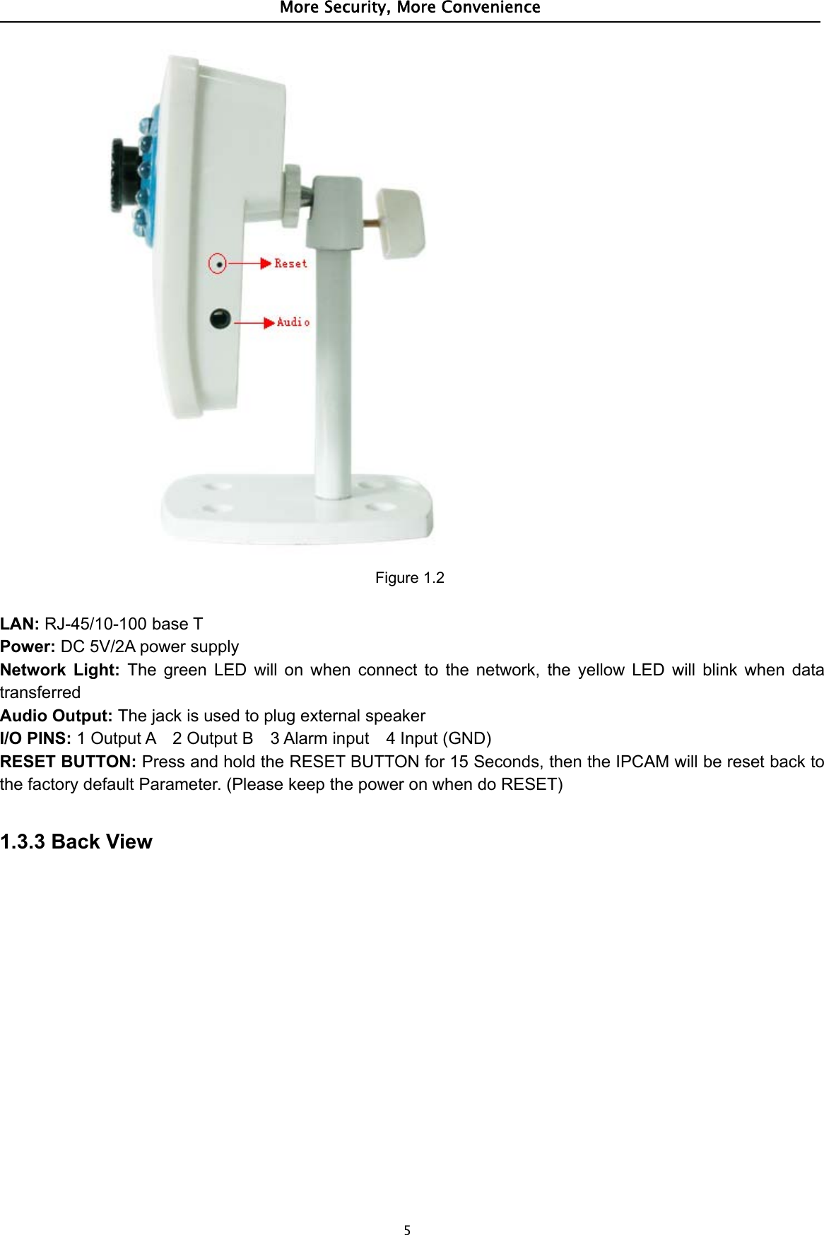 More Security, More Convenience5Figure 1.2LAN: RJ-45/10-100 base TPower: DC 5V/2A power supplyNetwork Light: The green LED will on when connect to the network, the yellow LED will blink when datatransferredAudio Output: ThejackisusedtoplugexternalspeakerI/O PINS: 1 Output A 2 Output B 3 Alarm input 4 Input (GND)RESET BUTTON: Press and hold the RESET BUTTON for 15 Seconds, then the IPCAM will be reset back tothe factory default Parameter. (Please keep the power on when do RESET)1.3.3 Back View