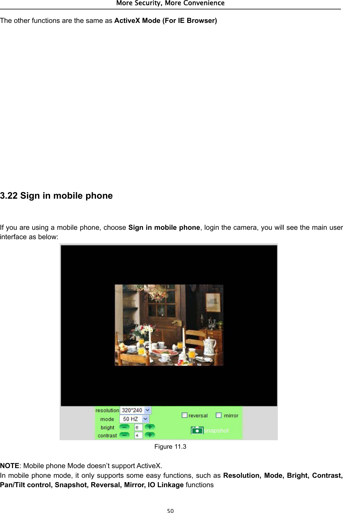 More Security, More Convenience50The other functions are the same as ActiveX Mode (For IE Browser)3.22 Sign in mobile phoneIf you are using a mobile phone, choose Sign in mobile phone, login the camera, you will see the main userinterface as below:Figure 11.3NOTE: Mobile phone Mode doesn’t support ActiveX.In mobile phone mode, it only supports some easy functions, such as Resolution, Mode, Bright, Contrast,Pan/Tilt control, Snapshot, Reversal, Mirror, IO Linkage functions