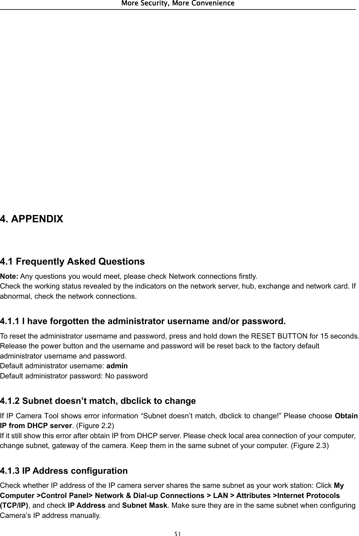 More Security, More Convenience514. APPENDIX4.1 Frequently Asked QuestionsNote: Any questions you would meet, please check Network connections firstly.Check the working status revealed by the indicators on the network server, hub, exchange and network card. Ifabnormal, check the network connections.4.1.1 I have forgotten the administrator username and/or password.To reset the administrator username and password, press and hold down the RESET BUTTON for 15 seconds.Release the power button and the username and password will be reset back to the factory defaultadministrator username and password.Default administrator username: adminDefault administrator password: No password4.1.2 Subnet doesn’t match, dbclick to changeIf IP Camera Tool shows error information “Subnet doesn’t match, dbclick to change!” Please choose ObtainIP from DHCP server.(Figure2.2)If it still show this error after obtain IP from DHCP server. Please check local area connection of your computer,change subnet, gateway of the camera. Keep them in the same subnet of your computer. (Figure 2.3)4.1.3 IP Address configurationCheck whether IP address of the IP camera server shares the same subnet as your work station: Click MyComputer &gt;Control Panel&gt; Network &amp; Dial-up Connections &gt; LAN &gt; Attributes &gt;Internet Protocols(TCP/IP),andcheckIP Address and Subnet Mask. Make sure they are in the same subnet when configuringCamera’s IP address manually.