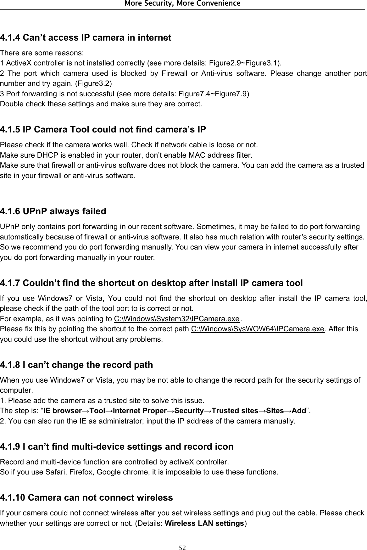 More Security, More Convenience524.1.4 Can’t access IP camera in internetThere are some reasons:1 ActiveX controller is not installed correctly (see more details: Figure2.9~Figure3.1).2 The port which camera used is blocked by Firewall or Anti-virus software. Please change another portnumber and try again. (Figure3.2)3 Port forwarding is not successful (see more details: Figure7.4~Figure7.9)Double check these settings and make sure they are correct.4.1.5 IP Camera Tool could not find camera’s IPPlease check if the camera works well. Check if network cable is loose or not.Make sure DHCP is enabled in your router, don’t enable MAC address filter.Make sure that firewall or anti-virus software does not block the camera. You can add the camera as a trustedsite in your firewall or anti-virus software.4.1.6 UPnP always failedUPnP only contains port forwarding in our recent software. Sometimes, it may be failed to do port forwardingautomatically because of firewall or anti-virus software. It also has much relation with router’s security settings.So we recommend you do port forwarding manually. You can view your camera in internet successfully afteryou do port forwarding manually in your router.4.1.7 Couldn’t find the shortcut on desktop after install IP camera toolIf you use Windows7 or Vista, You could not find the shortcut on desktop after install the IP camera tool,please check if the path of the tool port to is correct or not.For example, as it was pointing to C:\Windows\System32\IPCamera.exe.Please fix this by pointing the shortcut to the correct path C:\Windows\SysWOW64\IPCamera.exe.Afterthisyou could use the shortcut without any problems.4.1.8 I can’t change the record pathWhen you use Windows7 or Vista, you may be not able to change the record path for the security settings ofcomputer.1. Please add the camera as a trusted site to solve this issue.Thestepis:“IE browser→Tool→Internet Proper→Security→Trusted sites→Sites→Add”.2. You can also run the IE as administrator; input the IP address of the camera manually.4.1.9 I can’t find multi-device settings and record iconRecord and multi-device function are controlled by activeX controller.So if you use Safari, Firefox, Google chrome, it is impossible to use these functions.4.1.10 Camera can not connect wirelessIf your camera could not connect wireless after you set wireless settings and plug out the cable. Please checkwhether your settings are correct or not. (Details: Wireless LAN settings)