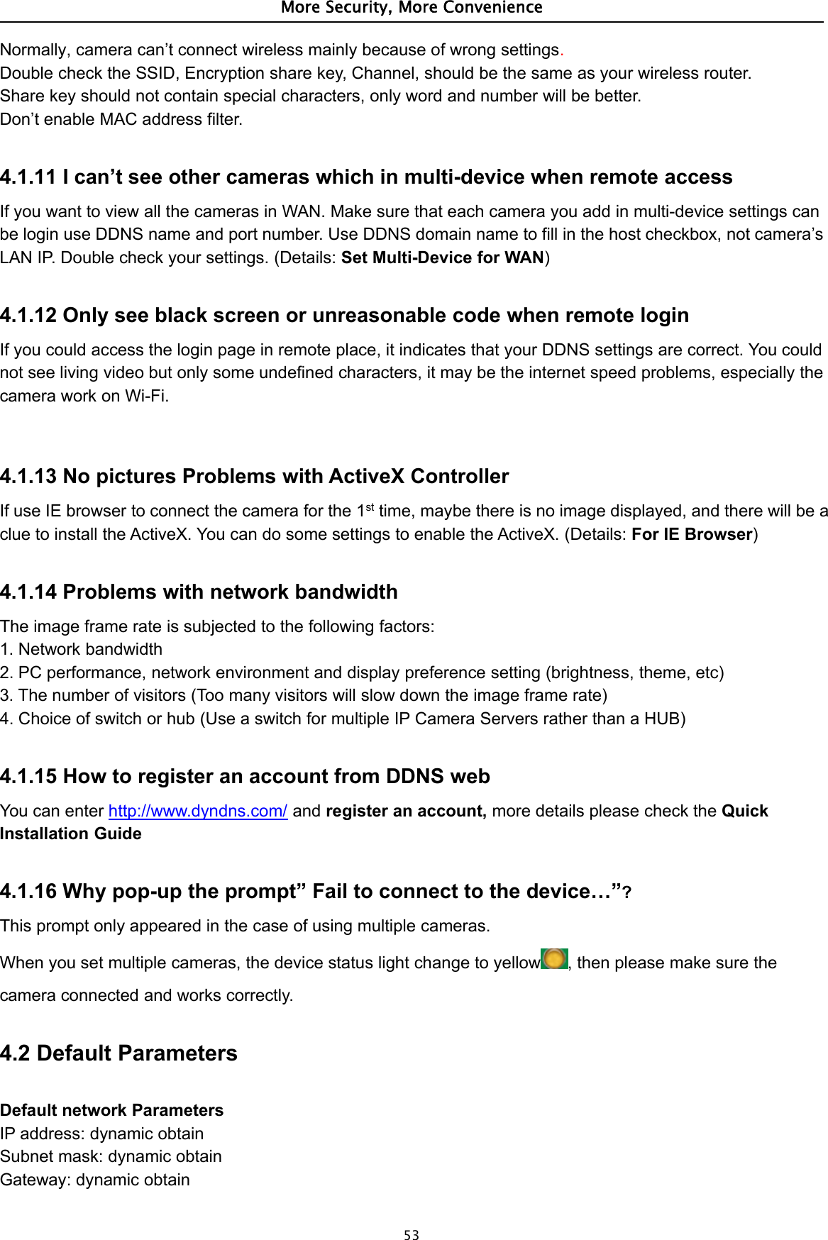 More Security, More Convenience53Normally, camera can’t connect wireless mainly because of wrong settings.Double check the SSID, Encryption share key, Channel, should be the same as your wireless router.Share key should not contain special characters, only word and number will be better.Don’t enable MAC address filter.4.1.11 I can’t see other cameras which in multi-device when remote accessIf you want to view all the cameras in WAN. Make sure that each camera you add in multi-device settings canbe login use DDNS name and port number. Use DDNS domain name to fill in the host checkbox, not camera’sLAN IP. Double check your settings. (Details: Set Multi-Device for WAN)4.1.12 Only see black screen or unreasonable code when remote loginIf you could access the login page in remote place, it indicates that your DDNS settings are correct. You couldnot see living video but only some undefined characters, it may be the internet speed problems, especially thecamera work on Wi-Fi.4.1.13 No pictures Problems with ActiveX ControllerIf use IE browser to connect the camera for the 1st time, maybe there is no image displayed, and there will be aclue to install the ActiveX. You can do some settings to enable the ActiveX. (Details: For IE Browser)4.1.14 Problems with network bandwidthThe image frame rate is subjected to the following factors:1. Network bandwidth2. PC performance, network environment and display preference setting (brightness, theme, etc)3. The number of visitors (Too many visitors will slow down the image frame rate)4. Choice of switch or hub (Use a switch for multiple IP Camera Servers rather than a HUB)4.1.15 How to register an account from DDNS webYou can enter http://www.dyndns.com/ and register an account, more details please check the QuickInstallation Guide4.1.16 Why pop-up the prompt” Fail to connect to the device…”?This prompt only appeared in the case of using multiple cameras.When you set multiple cameras, the device status light change to yellow , then please make sure thecamera connected and works correctly.4.2 Default ParametersDefault network ParametersIP address: dynamic obtainSubnet mask: dynamic obtainGateway: dynamic obtain