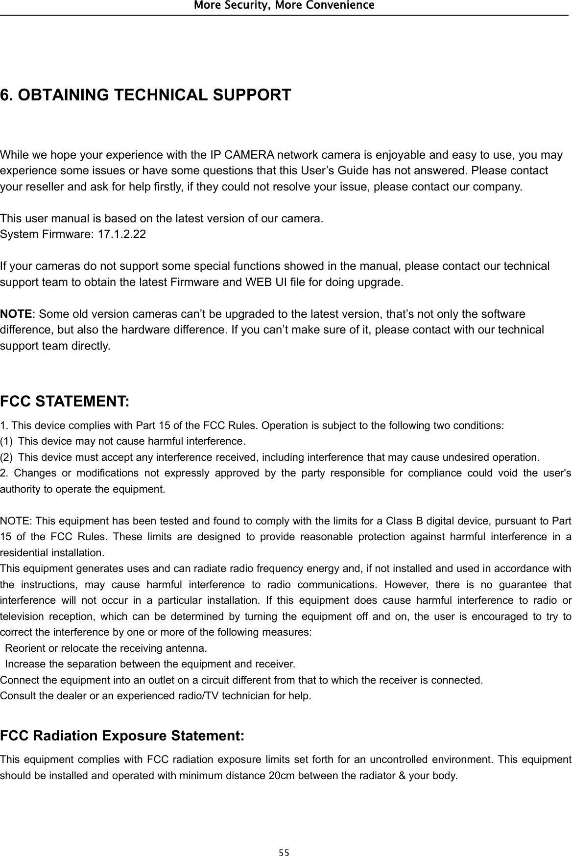 More Security, More Convenience556. OBTAINING TECHNICAL SUPPORTWhile we hope your experience with the IP CAMERA network camera is enjoyable and easy to use, you mayexperience some issues or have some questions that this User’s Guide has not answered. Please contactyour reseller and ask for help firstly, if they could not resolve your issue, please contact our company.This user manual is based on the latest version of our camera.System Firmware: 17.1.2.22If your cameras do not support some special functions showed in the manual, please contact our technicalsupport team to obtain the latest Firmware and WEB UI file for doing upgrade.NOTE: Some old version cameras can’t be upgraded to the latest version, that’s not only the softwaredifference, but also the hardware difference. If you can’t make sure of it, please contact with our technicalsupport team directly.FCC STATEMENT:1. This device complies with Part 15 of the FCC Rules. Operation is subject to the following two conditions:(1) This device may not cause harmful interference.(2) This device must accept any interference received, including interference that may cause undesired operation.2. Changes or modifications not expressly approved by the party responsible for compliance could void the user&apos;sauthority to operate the equipment.NOTE: This equipment has been tested and found to comply with the limits for a Class B digital device, pursuant to Part15 of the FCC Rules. These limits are designed to provide reasonable protection against harmful interference in aresidential installation.This equipment generates uses and can radiate radio frequency energy and, if not installed and used in accordance withthe instructions, may cause harmful interference to radio communications. However, there is no guarantee thatinterference will not occur in a particular installation. If this equipment does cause harmful interference to radio ortelevision reception, which can be determined by turning the equipment off and on, the user is encouraged to try tocorrect the interference by one or more of the following measures:Reorient or relocate the receiving antenna.Increase the separation between the equipment and receiver.Connect the equipment into an outlet on a circuit different from that to which the receiver is connected.Consult the dealer or an experienced radio/TV technician for help.FCC Radiation Exposure Statement:This equipment complies with FCC radiation exposure limits set forth for an uncontrolled environment. This equipmentshould be installed and operated with minimum distance 20cm between the radiator &amp; your body.