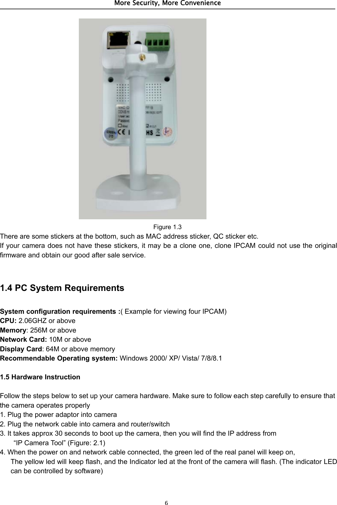 More Security, More Convenience6Figure 1.3There are some stickers at the bottom, such as MAC address sticker, QC sticker etc.If your camera does not have these stickers, it may be a clone one, clone IPCAM could not use the originalfirmware and obtain our good after sale service.1.4 PC System RequirementsSystem configuration requirements :(ExampleforviewingfourIPCAM)CPU: 2.06GHZ or aboveMemory: 256M or aboveNetwork Card: 10M or aboveDisplay Card: 64M or above memoryRecommendable Operating system: Windows 2000/ XP/ Vista/ 7/8/8.11.5 Hardware InstructionFollow the steps below to set up your camera hardware. Make sure to follow each step carefully to ensure thatthe camera operates properly1. Plug the power adaptor into camera2. Plug the network cable into camera and router/switch3. It takes approx 30 seconds to boot up the camera, then you will find the IP address from“IP Camera Tool” (Figure: 2.1)4. When the power on and network cable connected, the green led of the real panel will keep on,The yellow led will keep flash, and the Indicator led at the front of the camera will flash. (The indicator LEDcan be controlled by software)
