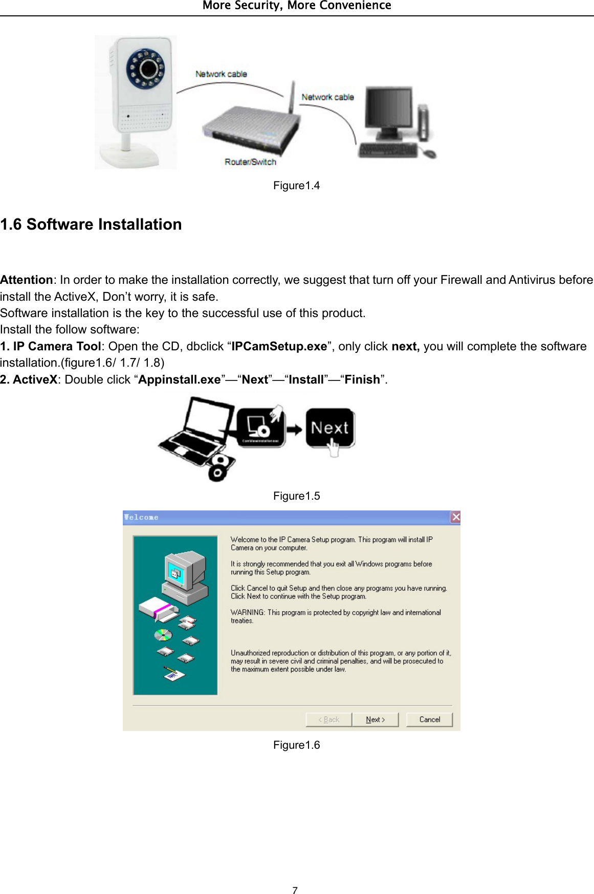 More Security, More Convenience7Figure1.41.6 Software InstallationAttention: In order to make the installation correctly, we suggest that turn off your Firewall and Antivirus beforeinstall the ActiveX, Don’t worry, it is safe.Software installation is the key to the successful use of this product.Install the follow software:1. IP Camera Tool: Open the CD, dbclick “IPCamSetup.exe”, only click next, you will complete the softwareinstallation.(figure1.6/ 1.7/ 1.8)2. ActiveX: Double click “Appinstall.exe”—“Next”—“Install”—“Finish”.Figure1.5Figure1.6