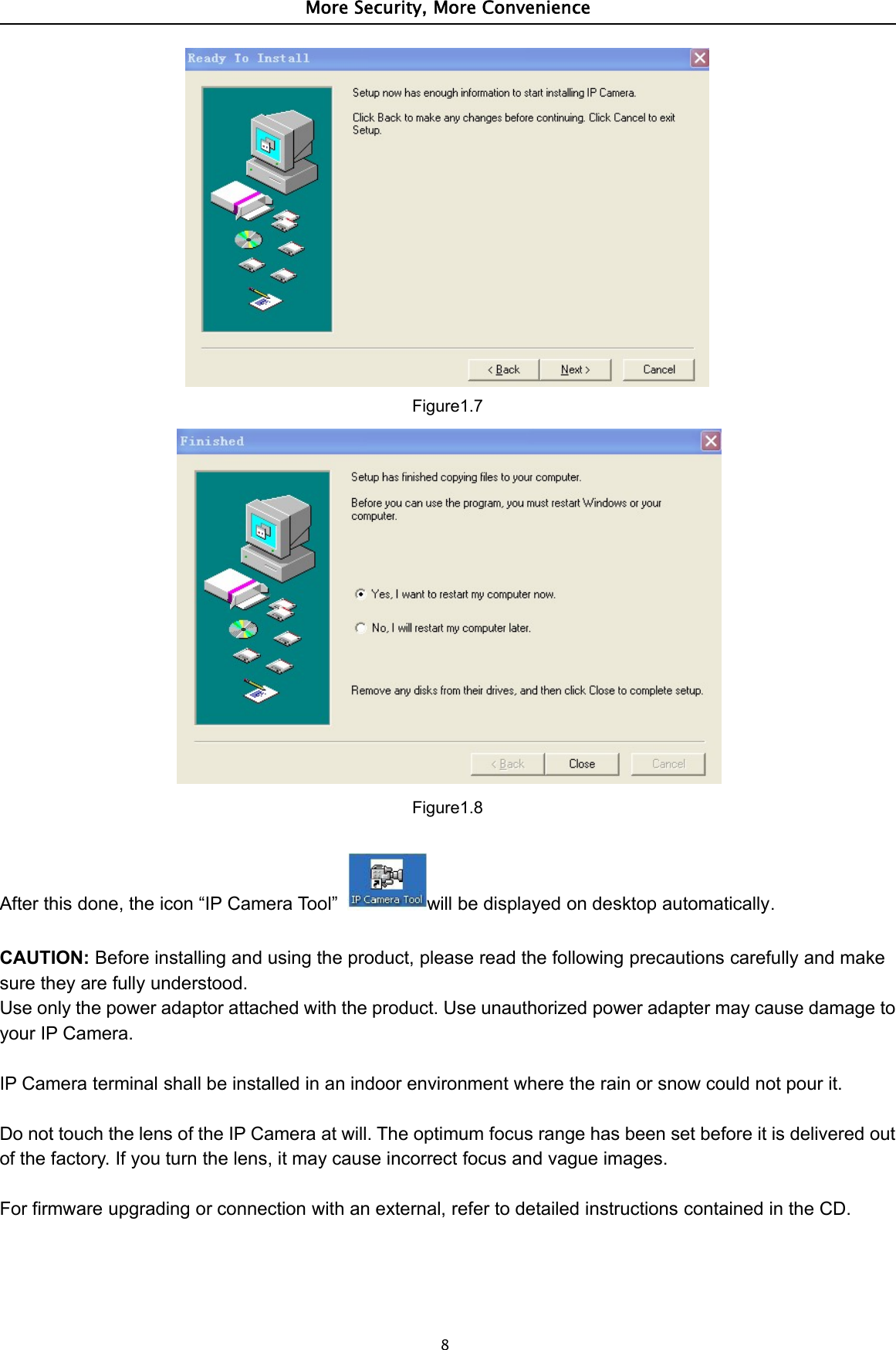 More Security, More Convenience8Figure1.7Figure1.8After this done, the icon “IP Camera Tool” will be displayed on desktop automatically.CAUTION: Before installing and using the product, please read the following precautions carefully and makesure they are fully understood.Use only the power adaptor attached with the product. Use unauthorized power adapter may cause damage toyour IP Camera.IP Camera terminal shall be installed in an indoor environment where the rain or snow could not pour it.Do not touch the lens of the IP Camera at will. The optimum focus range has been set before it is delivered outof the factory. If you turn the lens, it may cause incorrect focus and vague images.For firmware upgrading or connection with an external, refer to detailed instructions contained in the CD.