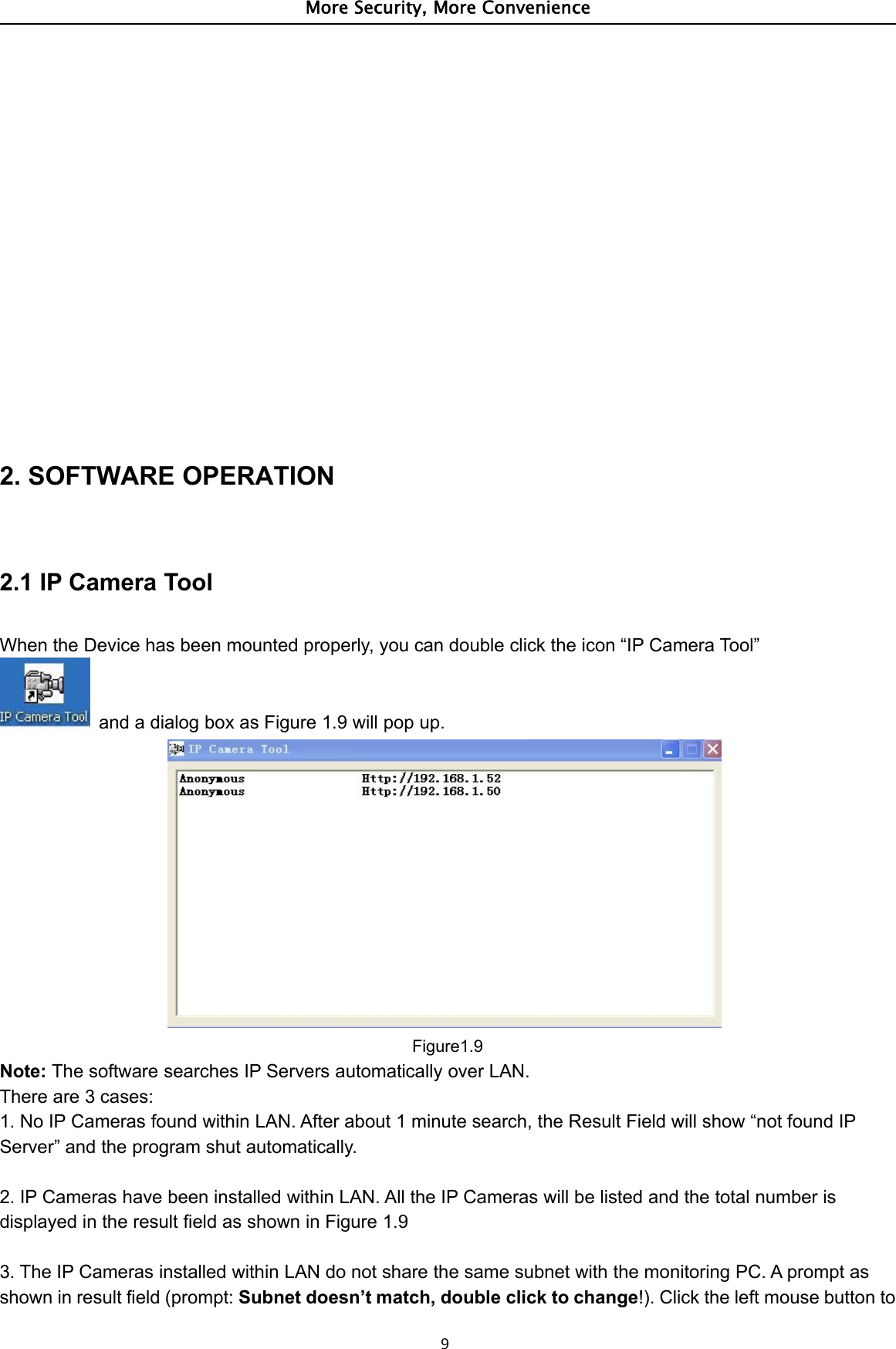 More Security, More Convenience92. SOFTWARE OPERATION2.1 IP Camera ToolWhen the Device has been mounted properly, you can double click the icon “IP Camera Tool”and a dialog box as Figure 1.9 will pop up.Figure1.9Note: The software searches IP Servers automatically over LAN.There are 3 cases:1. No IP Cameras found within LAN. After about 1 minute search, the Result Field will show “not found IPServer” and the program shut automatically.2. IP Cameras have been installed within LAN. All the IP Cameras will be listed and the total number isdisplayed in the result field as shown in Figure 1.93. The IP Cameras installed within LAN do not share the same subnet with the monitoring PC. A prompt asshown in result field (prompt: Subnet doesn’t match, double click to change!). Click the left mouse button to