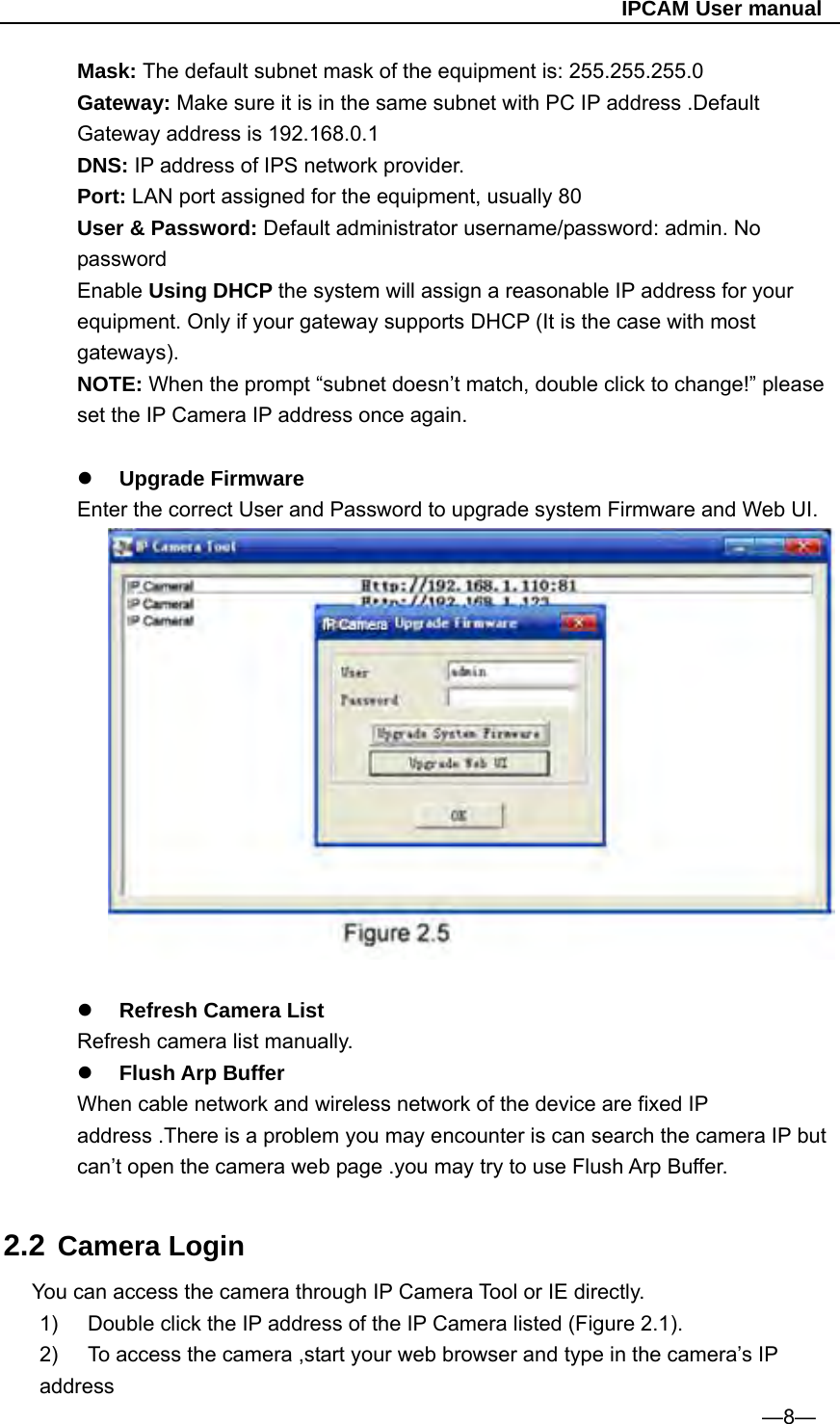                                                   IPCAM User manual Mask: The default subnet mask of the equipment is: 255.255.255.0       Gateway: Make sure it is in the same subnet with PC IP address .Default Gateway address is 192.168.0.1 DNS: IP address of IPS network provider. Port: LAN port assigned for the equipment, usually 80 User &amp; Password: Default administrator username/password: admin. No password Enable Using DHCP the system will assign a reasonable IP address for your equipment. Only if your gateway supports DHCP (It is the case with most gateways). NOTE: When the prompt “subnet doesn’t match, double click to change!” please set the IP Camera IP address once again.   Upgrade Firmware Enter the correct User and Password to upgrade system Firmware and Web UI.    Refresh Camera List   Refresh camera list manually.  Flush Arp Buffer When cable network and wireless network of the device are fixed IP address .There is a problem you may encounter is can search the camera IP but can’t open the camera web page .you may try to use Flush Arp Buffer.  2.2 Camera Login You can access the camera through IP Camera Tool or IE directly. 1)  Double click the IP address of the IP Camera listed (Figure 2.1). 2)  To access the camera ,start your web browser and type in the camera’s IP address                                                                  —8— 