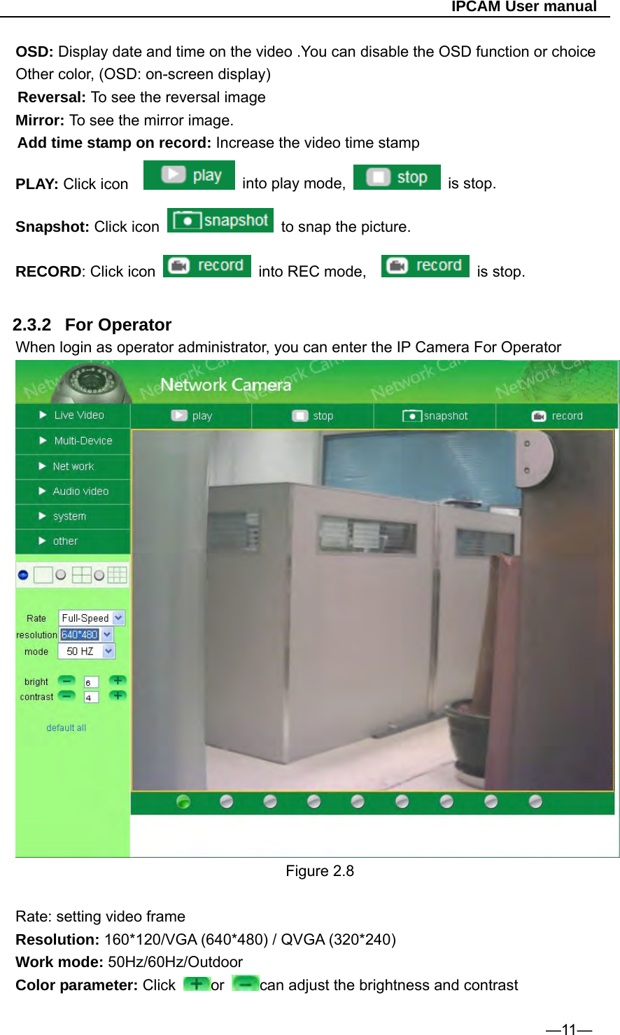                                                   IPCAM User manual OSD: Display date and time on the video .You can disable the OSD function or choice Other color, (OSD: on-screen display) Reversal: To see the reversal image Mirror: To see the mirror image. Add time stamp on record: Increase the video time stamp PLAY: Click icon      into play mode,   is stop. Snapshot: Click icon    to snap the picture. RECORD: Click icon    into REC mode,     is stop.  2.3.2 For Operator When login as operator administrator, you can enter the IP Camera For Operator  Figure 2.8  Rate: setting video frame Resolution: 160*120/VGA (640*480) / QVGA (320*240) Work mode: 50Hz/60Hz/Outdoor Color parameter: Click  or  can adjust the brightness and contrast  —11— 