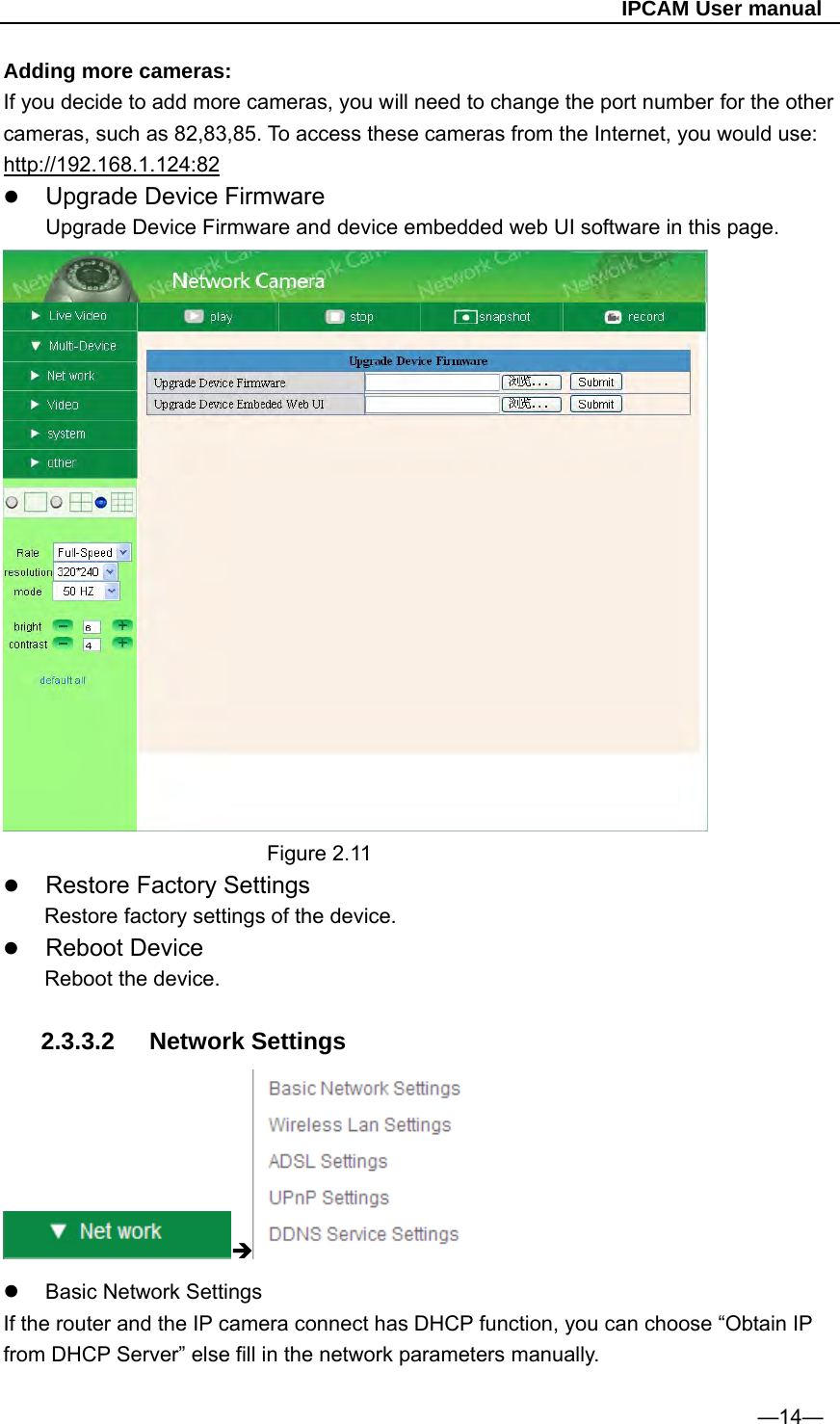                                                   IPCAM User manual Adding more cameras: If you decide to add more cameras, you will need to change the port number for the other cameras, such as 82,83,85. To access these cameras from the Internet, you would use: http://192.168.1.124:82  Upgrade Device Firmware         Upgrade Device Firmware and device embedded web UI software in this page.                           Figure 2.11  Restore Factory Settings Restore factory settings of the device.  Reboot Device Reboot the device.  2.3.3.2 Network Settings    Basic Network Settings If the router and the IP camera connect has DHCP function, you can choose “Obtain IP from DHCP Server” else fill in the network parameters manually.  —14— 