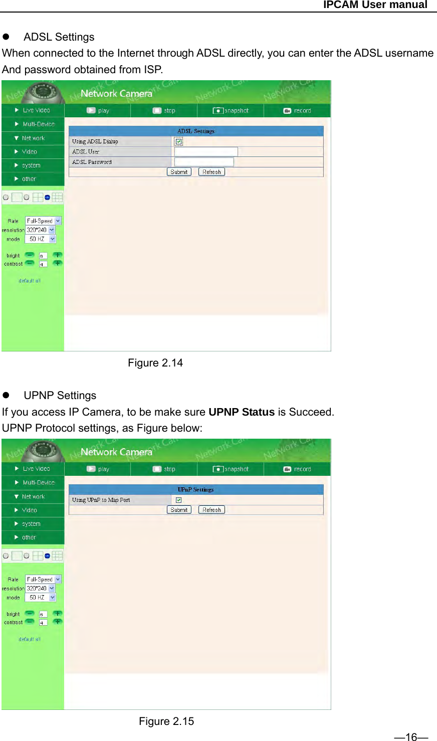                                                   IPCAM User manual  ADSL Settings  When connected to the Internet through ADSL directly, you can enter the ADSL username And password obtained from ISP.                         Figure 2.14   UPNP Settings If you access IP Camera, to be make sure UPNP Status is Succeed. UPNP Protocol settings, as Figure below:                           Figure 2.15 —16— 