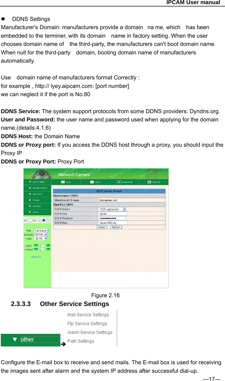                                                   IPCAM User manual  DDNS Settings Manufacturer&apos;s Domain: manufacturers provide a domain  na me, which  has been embedded to the terminer, with its domain    name in factory setting. When the user chooses domain name of    the third-party, the manufacturers can&apos;t boot domain name. When null for the third-party    domain, booting domain name of manufacturers automatically.  Use    domain name of manufacturers format Correctly : for example , http:// lyey.aipcam.com: [port number] we can neglect it if the port is No.80    DDNS Service: The system support protocols from some DDNS providers: Dyndns.org. User and Password: the user name and password used when applying for the domain name.(details:4.1.6) DDNS Host: the Domain Name DDNS or Proxy port: If you access the DDNS host through a proxy, you should input the Proxy IP DDNS or Proxy Port: Proxy Port           Figure 2.16 2.3.3.3  Other Service Settings   Configure the E-mail box to receive and send mails. The E-mail box is used for receiving the images sent after alarm and the system IP address after successful dial-up. —17— 