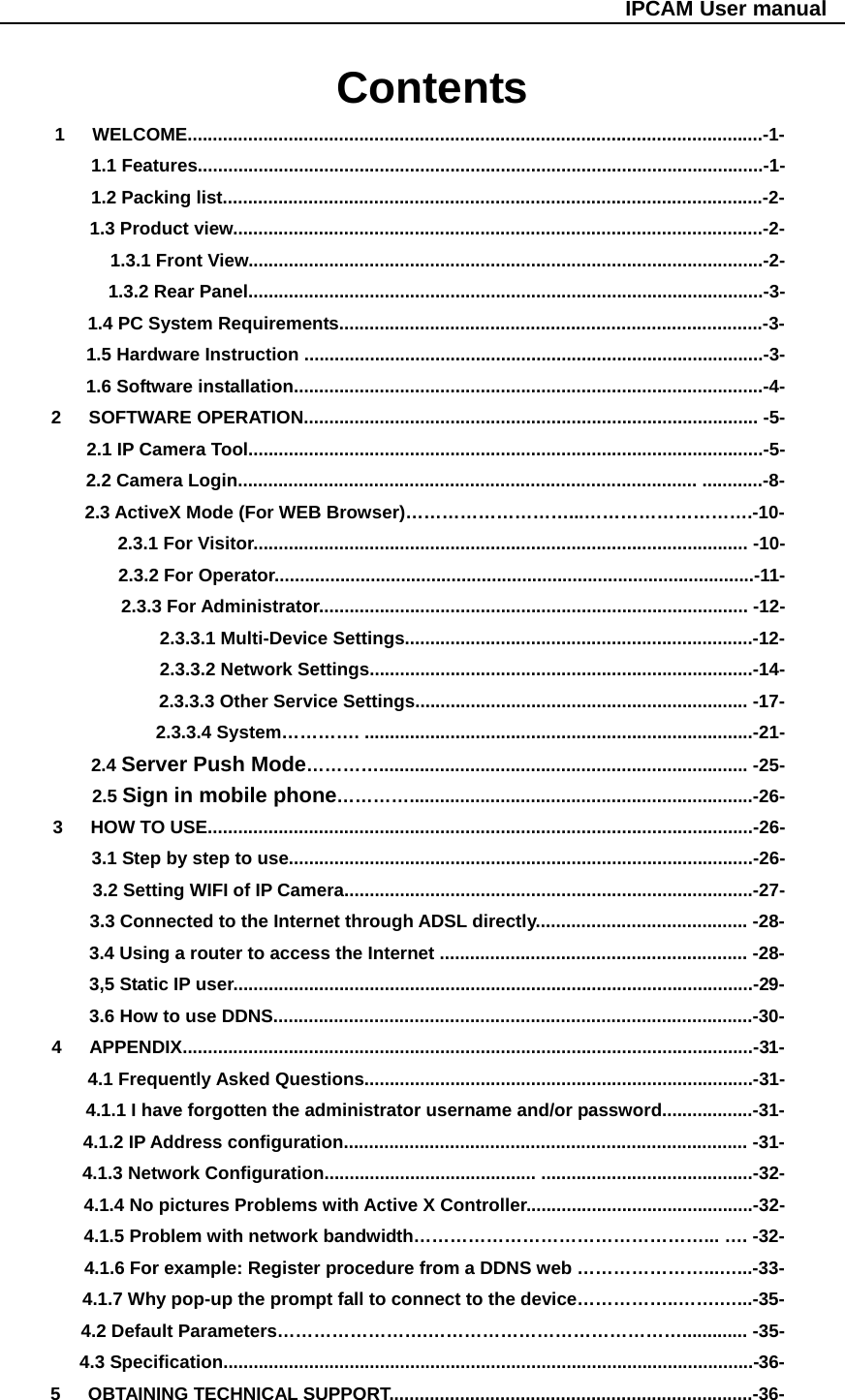                                                   IPCAM User manual Contents 1   WELCOME..................................................................................................................-1- 1.1 Features................................................................................................................-1- 1.2 Packing list...........................................................................................................-2- 1.3 Product view.........................................................................................................-2- 1.3.1 Front View......................................................................................................-2- 1.3.2 Rear Panel......................................................................................................-3- 1.4 PC System Requirements....................................................................................-3- 1.5 Hardware Instruction ...........................................................................................-3- 1.6 Software installation.............................................................................................-4- 2   SOFTWARE OPERATION.......................................................................................... -5- 2.1 IP Camera Tool......................................................................................................-5- 2.2 Camera Login........................................................................................... ............-8- 2.3 ActiveX Mode (For WEB Browser)………………………...……………………….-10- 2.3.1 For Visitor.................................................................................................. -10- 2.3.2 For Operator...............................................................................................-11- 2.3.3 For Administrator..................................................................................... -12-              2.3.3.1 Multi-Device Settings.....................................................................-12-              2.3.3.2 Network Settings............................................................................-14-              2.3.3.3 Other Service Settings.................................................................. -17-             2.3.3.4 System…………. .............................................................................-21-     2.4 Server Push Mode…………......................................................................... -25-     2.5 Sign in mobile phone…………....................................................................-26- 3   HOW TO USE............................................................................................................-26-         3.1 Step by step to use............................................................................................-26-         3.2 Setting WIFI of IP Camera.................................................................................-27-         3.3 Connected to the Internet through ADSL directly.......................................... -28-         3.4 Using a router to access the Internet ............................................................. -28-         3,5 Static IP user.......................................................................................................-29-         3.6 How to use DDNS...............................................................................................-30- 4   APPENDIX.................................................................................................................-31-     4.1 Frequently Asked Questions.............................................................................-31-         4.1.1 I have forgotten the administrator username and/or password..................-31-     4.1.2 IP Address configuration................................................................................ -31-     4.1.3 Network Configuration.......................................... ..........................................-32-         4.1.4 No pictures Problems with Active X Controller.............................................-32-         4.1.5 Problem with network bandwidth…………………………………………... …. -32-         4.1.6 For example: Register procedure from a DDNS web …………………...…...-33-         4.1.7 Why pop-up the prompt fall to connect to the device……………..…….…...-35-         4.2 Default Parameters…………………….……………………………………............. -35-     4.3 Specification.........................................................................................................-36- 5   OBTAINING TECHNICAL SUPPORT........................................................................-36-  