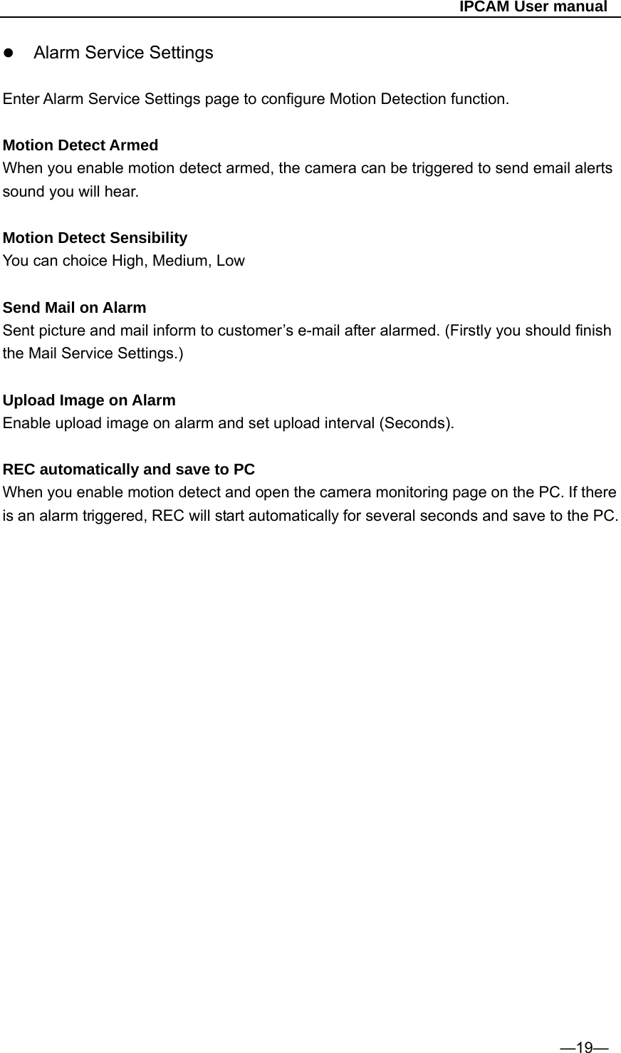                                                   IPCAM User manual  Alarm Service Settings   Enter Alarm Service Settings page to configure Motion Detection function.  Motion Detect Armed When you enable motion detect armed, the camera can be triggered to send email alerts sound you will hear.  Motion Detect Sensibility You can choice High, Medium, Low  Send Mail on Alarm Sent picture and mail inform to customer’s e-mail after alarmed. (Firstly you should finish the Mail Service Settings.)  Upload Image on Alarm Enable upload image on alarm and set upload interval (Seconds).  REC automatically and save to PC When you enable motion detect and open the camera monitoring page on the PC. If there is an alarm triggered, REC will start automatically for several seconds and save to the PC.                       —19— 