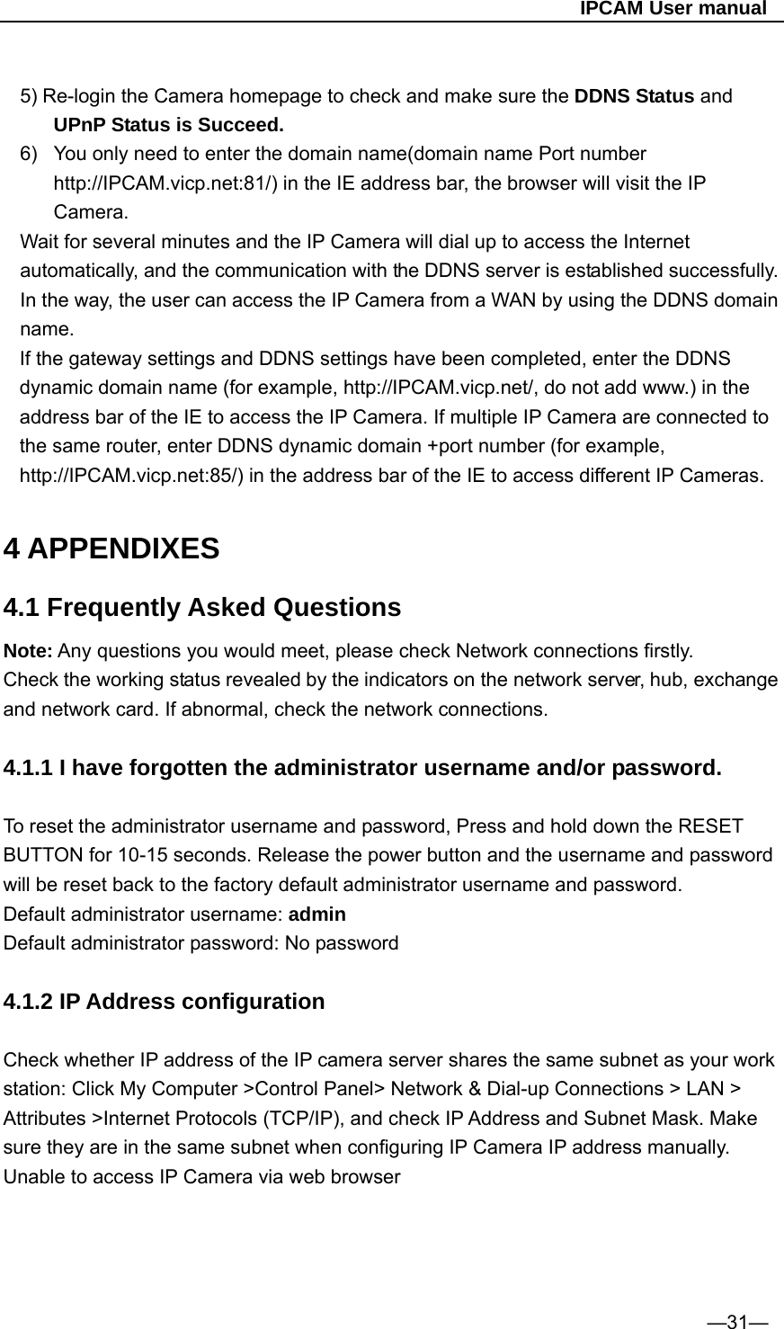                                                   IPCAM User manual  5) Re-login the Camera homepage to check and make sure the DDNS Status and UPnP Status is Succeed. 6)  You only need to enter the domain name(domain name Port number http://IPCAM.vicp.net:81/) in the IE address bar, the browser will visit the IP Camera.  Wait for several minutes and the IP Camera will dial up to access the Internet automatically, and the communication with the DDNS server is established successfully. In the way, the user can access the IP Camera from a WAN by using the DDNS domain name. If the gateway settings and DDNS settings have been completed, enter the DDNS dynamic domain name (for example, http://IPCAM.vicp.net/, do not add www.) in the address bar of the IE to access the IP Camera. If multiple IP Camera are connected to the same router, enter DDNS dynamic domain +port number (for example, http://IPCAM.vicp.net:85/) in the address bar of the IE to access different IP Cameras.  4 APPENDIXES 4.1 Frequently Asked Questions Note: Any questions you would meet, please check Network connections firstly. Check the working status revealed by the indicators on the network server, hub, exchange and network card. If abnormal, check the network connections.  4.1.1 I have forgotten the administrator username and/or password.  To reset the administrator username and password, Press and hold down the RESET BUTTON for 10-15 seconds. Release the power button and the username and password will be reset back to the factory default administrator username and password.   Default administrator username: admin Default administrator password: No password  4.1.2 IP Address configuration    Check whether IP address of the IP camera server shares the same subnet as your work station: Click My Computer &gt;Control Panel&gt; Network &amp; Dial-up Connections &gt; LAN &gt; Attributes &gt;Internet Protocols (TCP/IP), and check IP Address and Subnet Mask. Make sure they are in the same subnet when configuring IP Camera IP address manually. Unable to access IP Camera via web browser       —31— 