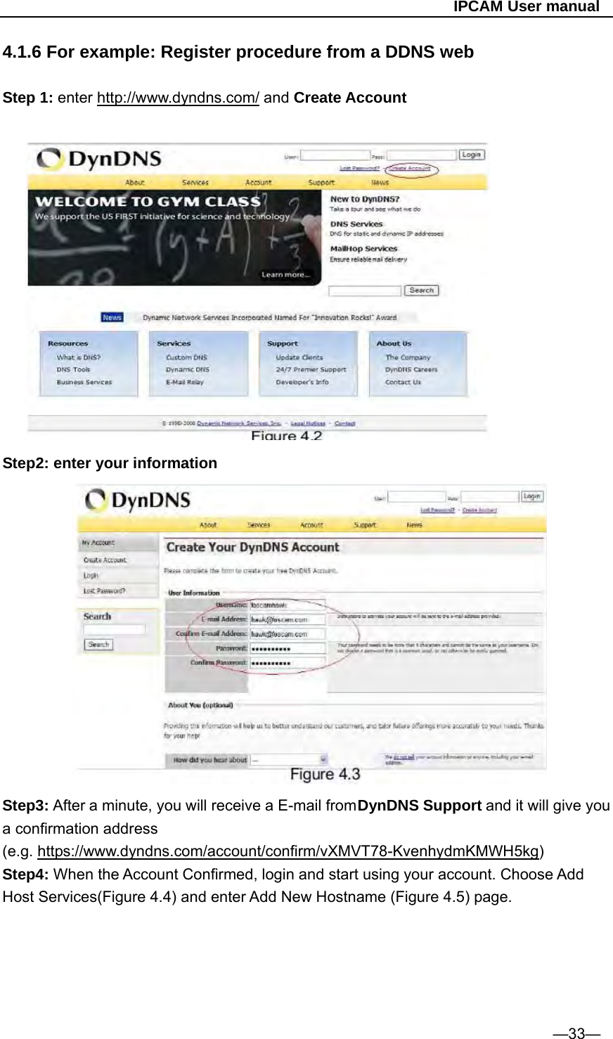                                                   IPCAM User manual 4.1.6 For example: Register procedure from a DDNS web  Step 1: enter http://www.dyndns.com/ and Create Account          Step2: enter your information              Step3: After a minute, you will receive a E-mail from DynDNS Support and it will give you a confirmation address (e.g. https://www.dyndns.com/account/confirm/vXMVT78-KvenhydmKMWH5kg) Step4: When the Account Confirmed, login and start using your account. Choose Add Host Services(Figure 4.4) and enter Add New Hostname (Figure 4.5) page.      —33— 