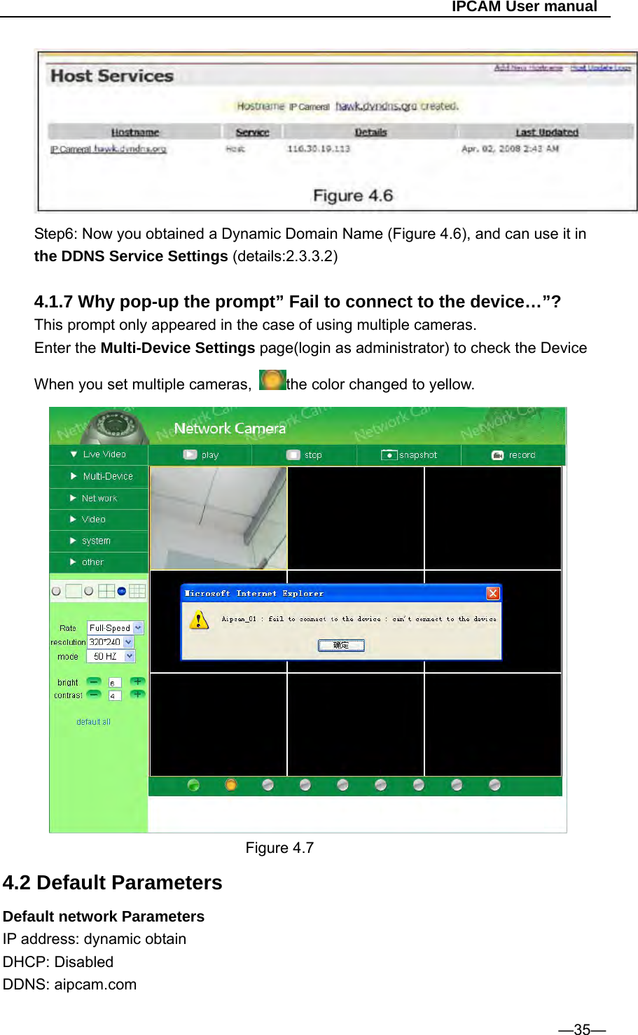                                                   IPCAM User manual  Step6: Now you obtained a Dynamic Domain Name (Figure 4.6), and can use it in the DDNS Service Settings (details:2.3.3.2)  4.1.7 Why pop-up the prompt” Fail to connect to the device…”? This prompt only appeared in the case of using multiple cameras. Enter the Multi-Device Settings page(login as administrator) to check the Device When you set multiple cameras,  the color changed to yellow.  Figure 4.7 4.2 Default Parameters Default network Parameters IP address: dynamic obtain DHCP: Disabled   DDNS: aipcam.com  —35— 