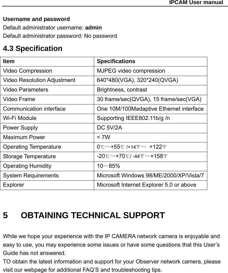                                                   IPCAM User manual Username and password Default administrator username: admin Default administrator password: No password   4.3 Specification Item   Specifications Video Compression  MJPEG video compression Video Resolution Adjustment    640*480(VGA), 320*240(QVGA) Video Parameters  Brightness, contrast Video Frame  30 frame/sec(QVGA), 15 frame/sec(VGA) Communication interface  One 10M/100Madaptive Ethernet interface Wi-Fi Module    Supporting IEEE802.11b/g /nPower Supply  DC 5V/2A Maximum Power  &lt; 7W Operating Temperature  0℃～+55  /+14℃℉～ +122℉ Storage Temperature  -20℃～+70 / ℃-44℉～+158℉ Operating Humidity  10～85% System Requirements    Microsoft Windows 98/ME/2000/XP/Vista/7 Explorer  Microsoft Internet Explorer 5.0 or above  5   OBTAINING TECHNICAL SUPPORT  While we hope your experience with the IP CAMERA network camera is enjoyable and easy to use, you may experience some issues or have some questions that this User’s Guide has not answered. TO obtain the latest information and support for your Observer network camera, please visit our webpage for additional FAQ’S and troubleshooting tips.              