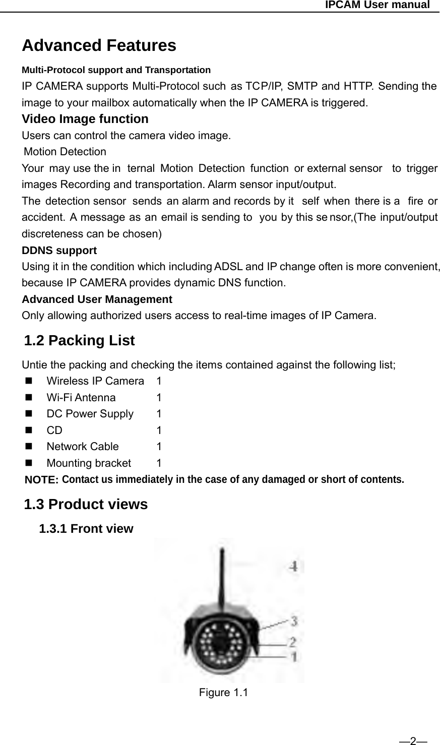                                                   IPCAM User manual Advanced Features Multi-Protocol support and Transportation IP CAMERA supports Multi-Protocol such as TCP/IP, SMTP and HTTP. Sending the image to your mailbox automatically when the IP CAMERA is triggered. Video Image function Users can control the camera video image. Motion Detection Your may use the in ternal Motion Detection function or external sensor  to trigger images Recording and transportation. Alarm sensor input/output. The detection sensor  sends an alarm and records by it self when there is a  fire or accident. A message as an email is sending to  you by this se nsor,(The input/output discreteness can be chosen) DDNS support Using it in the condition which including ADSL and IP change often is more convenient, because IP CAMERA provides dynamic DNS function. Advanced User Management Only allowing authorized users access to real-time images of IP Camera. 1.2 Packing List Untie the packing and checking the items contained against the following list;  Wireless IP Camera 1  Wi-Fi Antenna    1   DC Power Supply   1    CD     1  Network Cable    1  Mounting bracket   1 NOTE: Contact us immediately in the case of any damaged or short of contents.  1.3 Product views 1.3.1 Front view                           Figure 1.1                                   —2— 