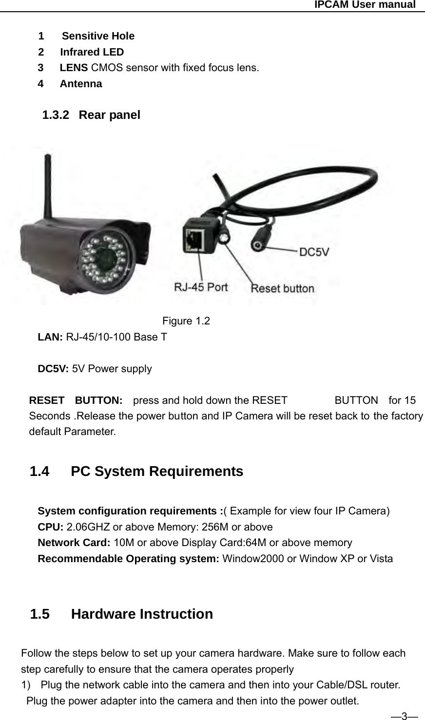                                                   IPCAM User manual 1  Sensitive Hole 2   Infrared LED 3   LENS CMOS sensor with fixed focus lens. 4   Antenna  1.3.2 Rear panel                                 Figure 1.2 LAN: RJ-45/10-100 Base T  DC5V: 5V Power supply  RESET BUTTON: press and hold down the RESET  BUTTON for 15 Seconds .Release the power button and IP Camera will be reset back to the factory default Parameter.   1.4   PC System Requirements  System configuration requirements :( Example for view four IP Camera) CPU: 2.06GHZ or above Memory: 256M or above Network Card: 10M or above Display Card:64M or above memory Recommendable Operating system: Window2000 or Window XP or Vista   1.5   Hardware Instruction  Follow the steps below to set up your camera hardware. Make sure to follow each step carefully to ensure that the camera operates properly 1)  Plug the network cable into the camera and then into your Cable/DSL router.   Plug the power adapter into the camera and then into the power outlet.                                                                          —3— 