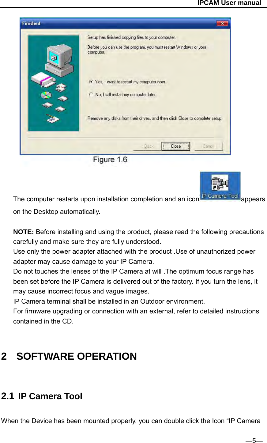                                                   IPCAM User manual  The computer restarts upon installation completion and an icon appears on the Desktop automatically.  NOTE: Before installing and using the product, please read the following precautions carefully and make sure they are fully understood. Use only the power adapter attached with the product .Use of unauthorized power adapter may cause damage to your IP Camera. Do not touches the lenses of the IP Camera at will .The optimum focus range has been set before the IP Camera is delivered out of the factory. If you turn the lens, it may cause incorrect focus and vague images. IP Camera terminal shall be installed in an Outdoor environment. For firmware upgrading or connection with an external, refer to detailed instructions contained in the CD.   2 SOFTWARE OPERATION  2.1 IP Camera Tool  When the Device has been mounted properly, you can double click the Icon “IP Camera                                                                             —5— 