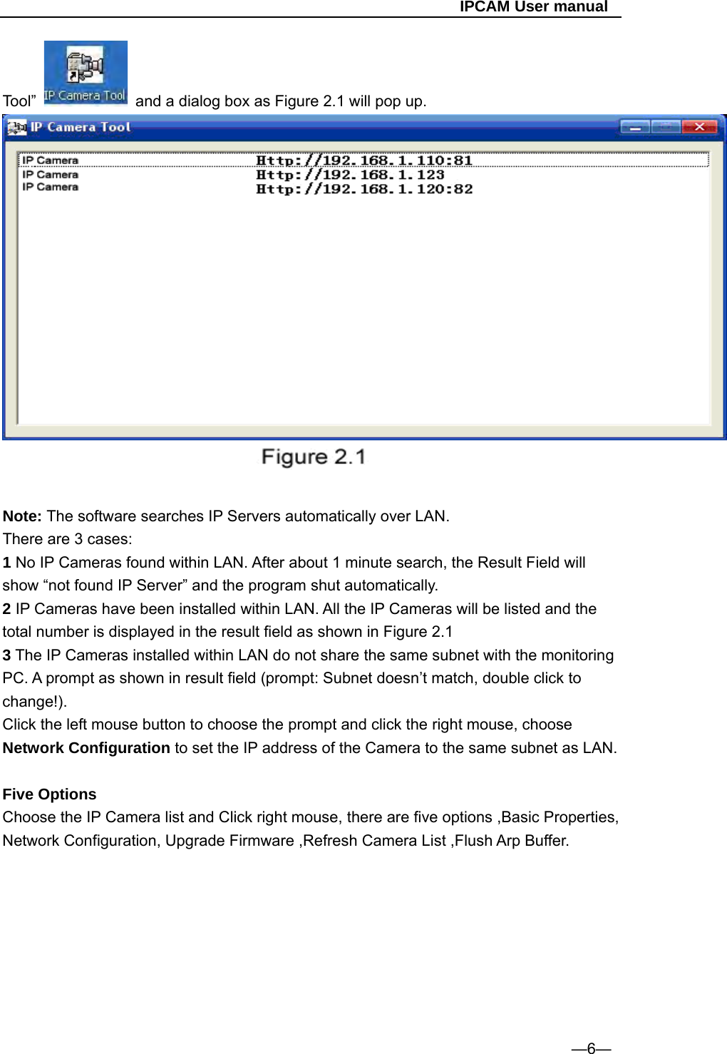                                                   IPCAM User manual Tool”    and a dialog box as Figure 2.1 will pop up.  Note: The software searches IP Servers automatically over LAN. There are 3 cases: 1 No IP Cameras found within LAN. After about 1 minute search, the Result Field will show “not found IP Server” and the program shut automatically. 2 IP Cameras have been installed within LAN. All the IP Cameras will be listed and the total number is displayed in the result field as shown in Figure 2.1 3 The IP Cameras installed within LAN do not share the same subnet with the monitoring PC. A prompt as shown in result field (prompt: Subnet doesn’t match, double click to change!). Click the left mouse button to choose the prompt and click the right mouse, choose Network Configuration to set the IP address of the Camera to the same subnet as LAN.  Five Options Choose the IP Camera list and Click right mouse, there are five options ,Basic Properties, Network Configuration, Upgrade Firmware ,Refresh Camera List ,Flush Arp Buffer.               —6— 