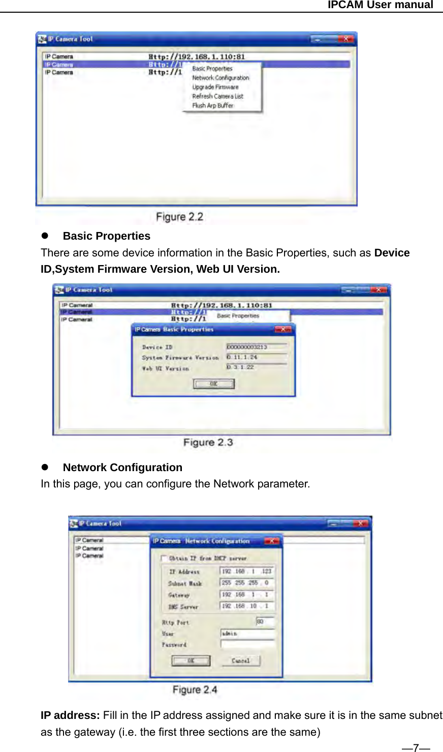                                                   IPCAM User manual          Basic Properties There are some device information in the Basic Properties, such as Device ID,System Firmware Version, Web UI Version.      Network Configuration   In this page, you can configure the Network parameter.                                                                          IP address: Fill in the IP address assigned and make sure it is in the same subnet as the gateway (i.e. the first three sections are the same)                                                                  —7— 