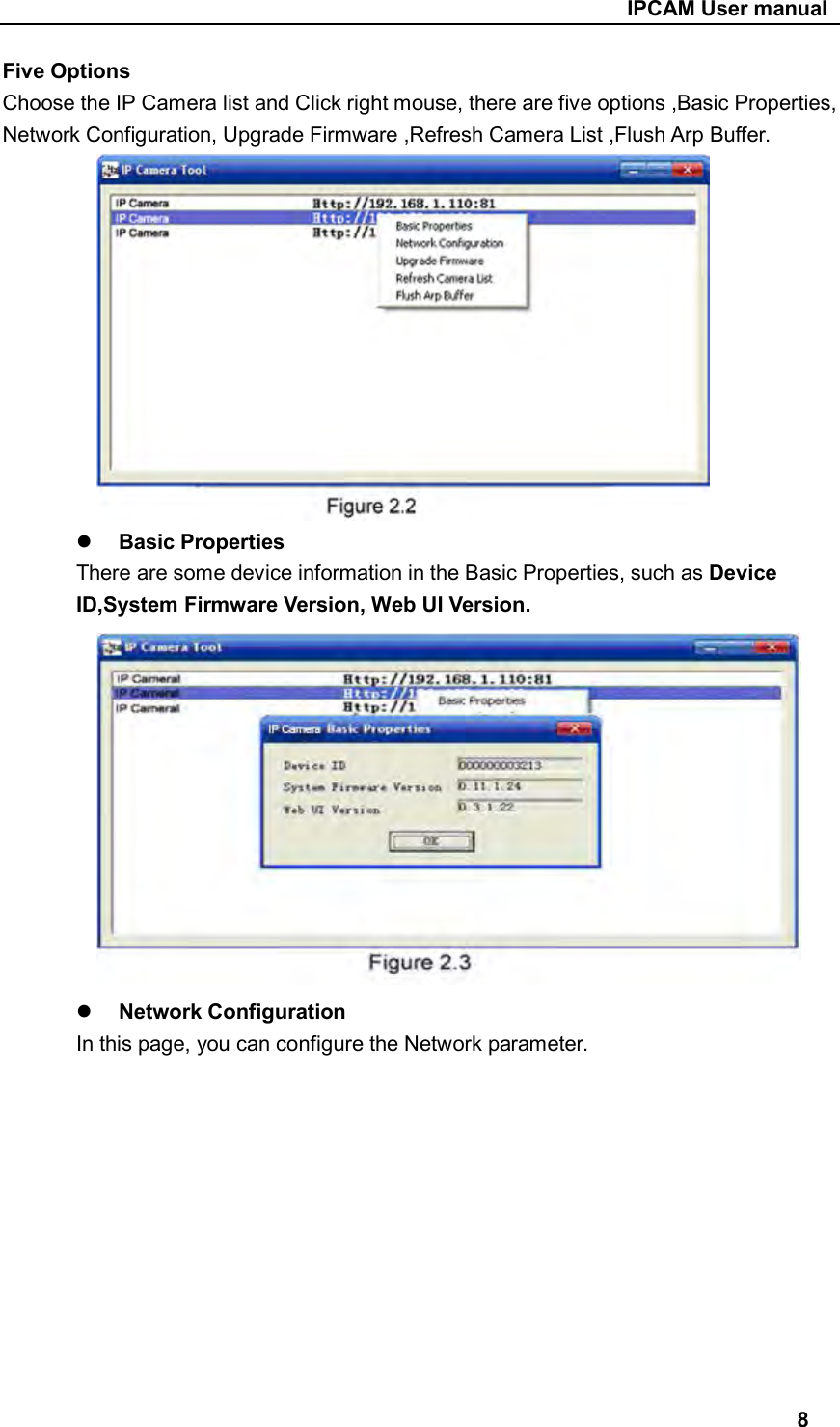                                                     IPCAM User manual Five Options Choose the IP Camera list and Click right mouse, there are five options ,Basic Properties, Network Configuration, Upgrade Firmware ,Refresh Camera List ,Flush Arp Buffer.                     Basic Properties There are some device information in the Basic Properties, such as Device ID,System Firmware Version, Web UI Version.       Network Configuration   In this page, you can configure the Network parameter.            8 