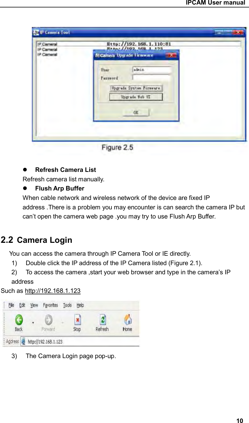                                                     IPCAM User manual     Refresh Camera List   Refresh camera list manually.  Flush Arp Buffer When cable network and wireless network of the device are fixed IP address .There is a problem you may encounter is can search the camera IP but can’t open the camera web page .you may try to use Flush Arp Buffer.  2.2  Camera Login You can access the camera through IP Camera Tool or IE directly. 1)  Double click the IP address of the IP Camera listed (Figure 2.1). 2)  To access the camera ,start your web browser and type in the camera’s IP address Such as http://192.168.1.123  3)  The Camera Login page pop-up.       10 