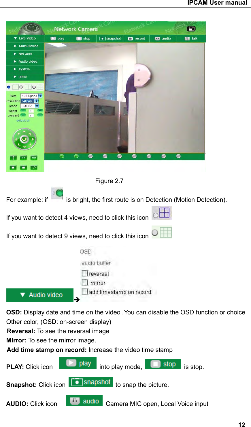                                                     IPCAM User manual  Figure 2.7 For example: if    is bright, the first route is on Detection (Motion Detection). If you want to detect 4 views, need to click this icon   If you want to detect 9 views, need to click this icon    OSD: Display date and time on the video .You can disable the OSD function or choice Other color, (OSD: on-screen display) Reversal: To see the reversal image Mirror: To see the mirror image. Add time stamp on record: Increase the video time stamp PLAY: Click icon      into play mode,    is stop. Snapshot: Click icon    to snap the picture. AUDIO: Click icon        Camera MIC open, Local Voice input  12 